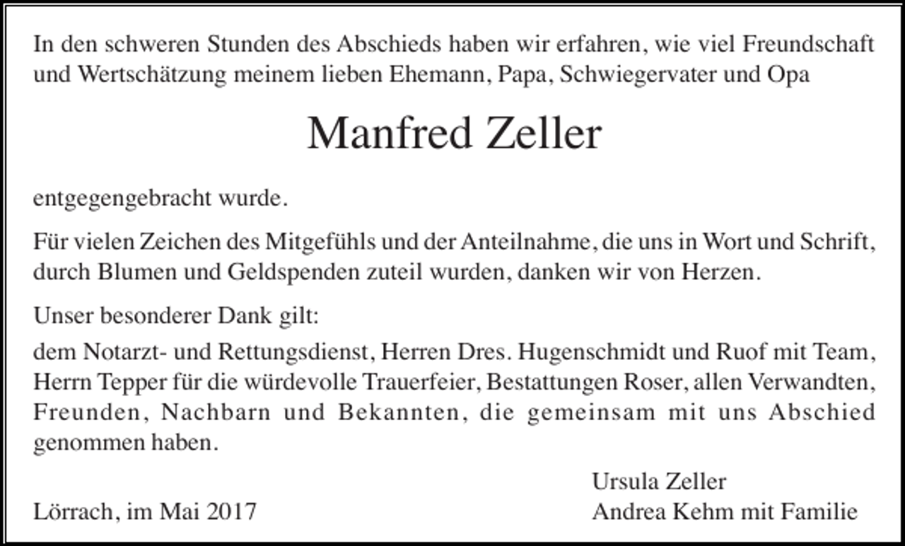 <p>In den schweren Stunden des Abschieds haben wir erfahren, wie viel Freundschaft<br />und Wertschätzung meinem lieben Ehemann, Papa, Schwiegervater und Opa</p><p>Manfred Zeller<br />entgegengebracht wurde.<br />Für vielen Zeichen des Mitgefühls und der Anteilnahme, die uns in Wort und Schrift,<br />durch Blumen und Geldspenden zuteil wurden, danken wir von Herzen.<br />Unser besonderer Dank gilt:<br />dem Notarzt- und Rettungsdienst, Herren Dres. Hugenschmidt und Ruof mit Team,<br />Herrn Tepper für die würdevolle Trauerfeier, Bestattungen Roser, allen Verwandten,<br />Freunden, Nachbarn und Bekannten, die gemeinsam mit uns Abschied<br />genommen haben.<br />Lörrach, im Mai 2017</p><p>Ursula Zeller<br />Andrea Kehm mit Familie</p>