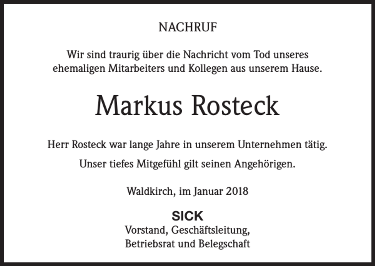 <p>NACHRUF<br />Wir sind traurig über die Nachricht vom Tod unseres<br />ehemaligen Mitarbeiters und Kollegen aus unserem Hause.</p><p>Markus Rosteck<br />Herr Rosteck war lange Jahre in unserem Unternehmen tätig.<br />Unser tiefes Mitgefühl gilt seinen Angehörigen.<br />Waldkirch, im Januar 2018</p><p>SICK<br />Vorstand, Geschäftsleitung,<br />Betriebsrat und Belegschaft</p>