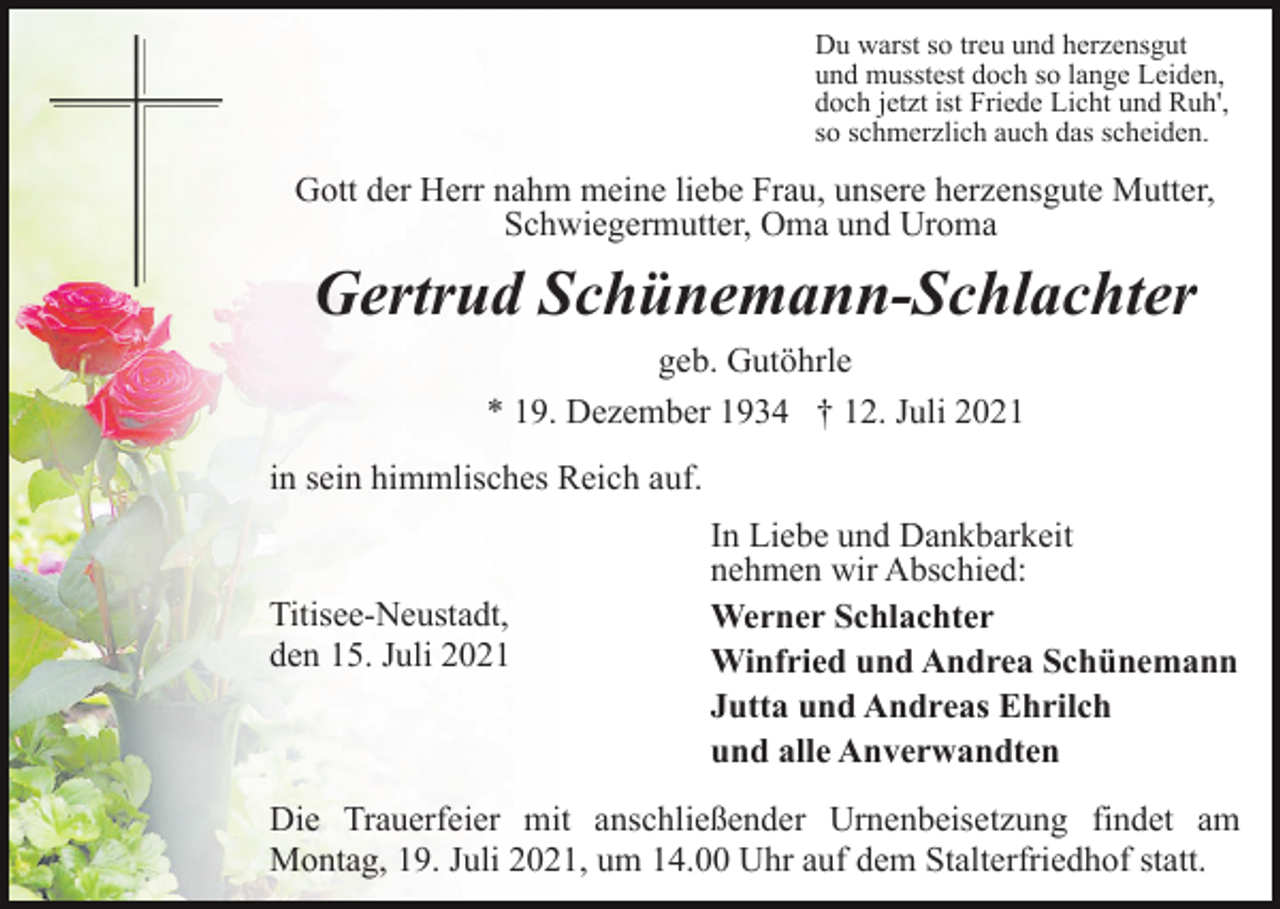 <p>Du warst so treu und herzensgut<br />und musstest doch so lange Leiden,<br />doch jetzt ist Friede Licht und Ruh',<br />so schmerzlich auch das scheiden.</p><p>Gott der Herr nahm meine liebe Frau, unsere herzensgute Mutter,<br />Schwiegermutter, Oma und Uroma</p><p>Gertrud Schünemann-Schlachter<br />geb. Gutöhrle<br />* 19. Dezember 1934 † 12. Juli 2021<br />in sein himmlisches Reich auf.</p><p>Titisee-Neustadt,<br />den 15. Juli 2021</p><p>In Liebe und Dankbarkeit<br />nehmen wir Abschied:<br />Werner Schlachter<br />Winfried und Andrea Schünemann<br />Jutta und Andreas Ehrilch<br />und alle Anverwandten</p><p>Die Trauerfeier mit anschließender Urnenbeisetzung findet am<br />Montag, 19. Juli 2021, um 14.00 Uhr auf dem Stalterfriedhof statt.</p>