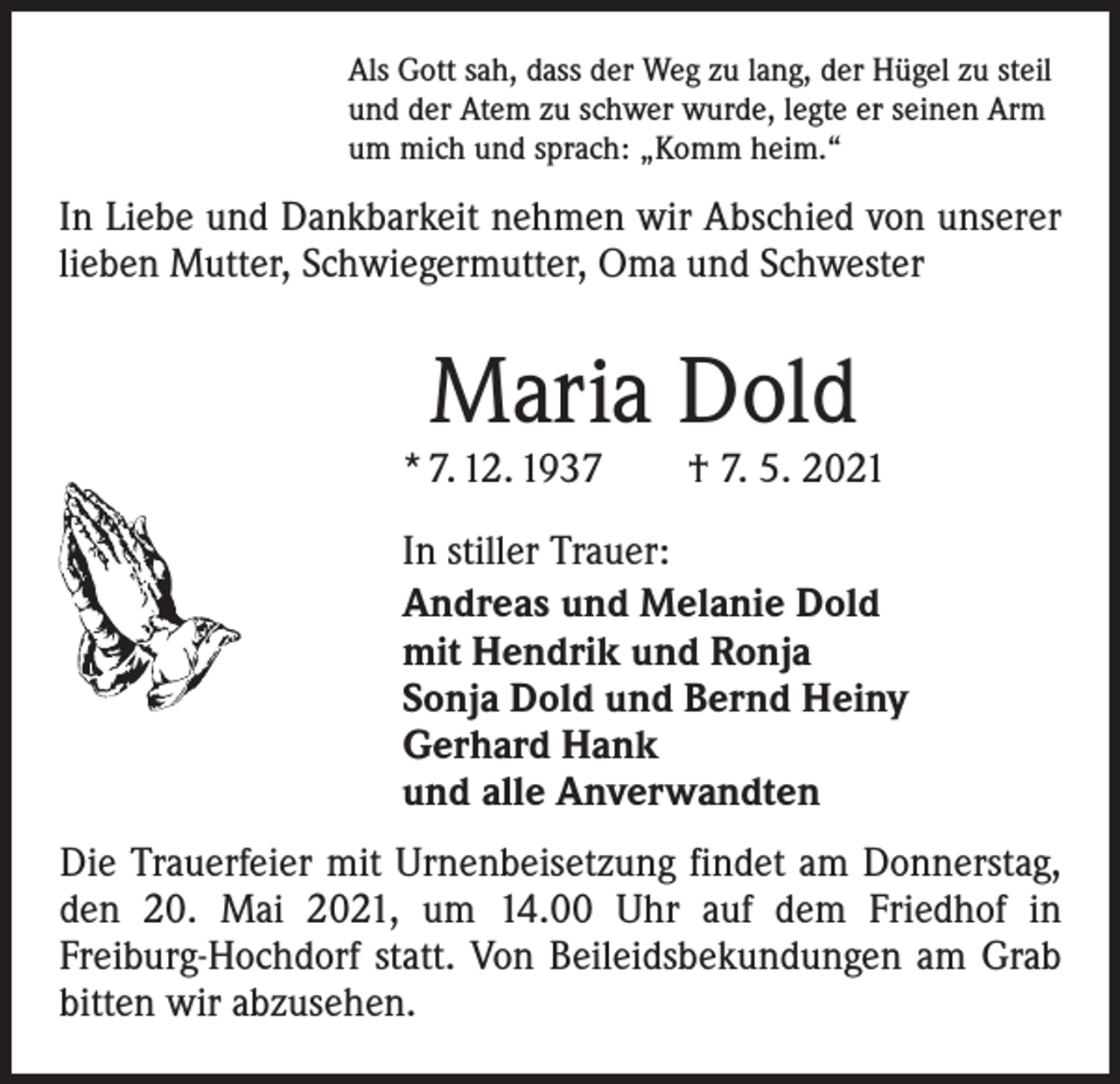 <p>Als Gott sah, dass der Weg zu lang, der Hügel zu steil<br />und der Atem zu schwer wurde, legte er seinen Arm<br />um mich und sprach: „Komm heim.“</p><p>In Liebe und Dankbarkeit nehmen wir Abschied von unserer<br />lieben Mutter, Schwiegermutter, Oma und Schwester</p><p>Maria Dold</p><p>* 7. 12. 1937 † 7. 5. 2021<br />In stiller Trauer:<br />Andreas und Melanie Dold<br />mit Hendrik und Ronja<br />Sonja Dold und Bernd Heiny<br />Gerhard Hank<br />und alle Anverwandten<br />Die Trauerfeier mit Urnenbeisetzung findet am Donnerstag,<br />den 20. Mai 2021, um 14.00 Uhr auf dem Friedhof in<br />­Freiburg-Hochdorf statt. Von Beileidsbekundungen am Grab<br />bitten wir abzusehen.</p>