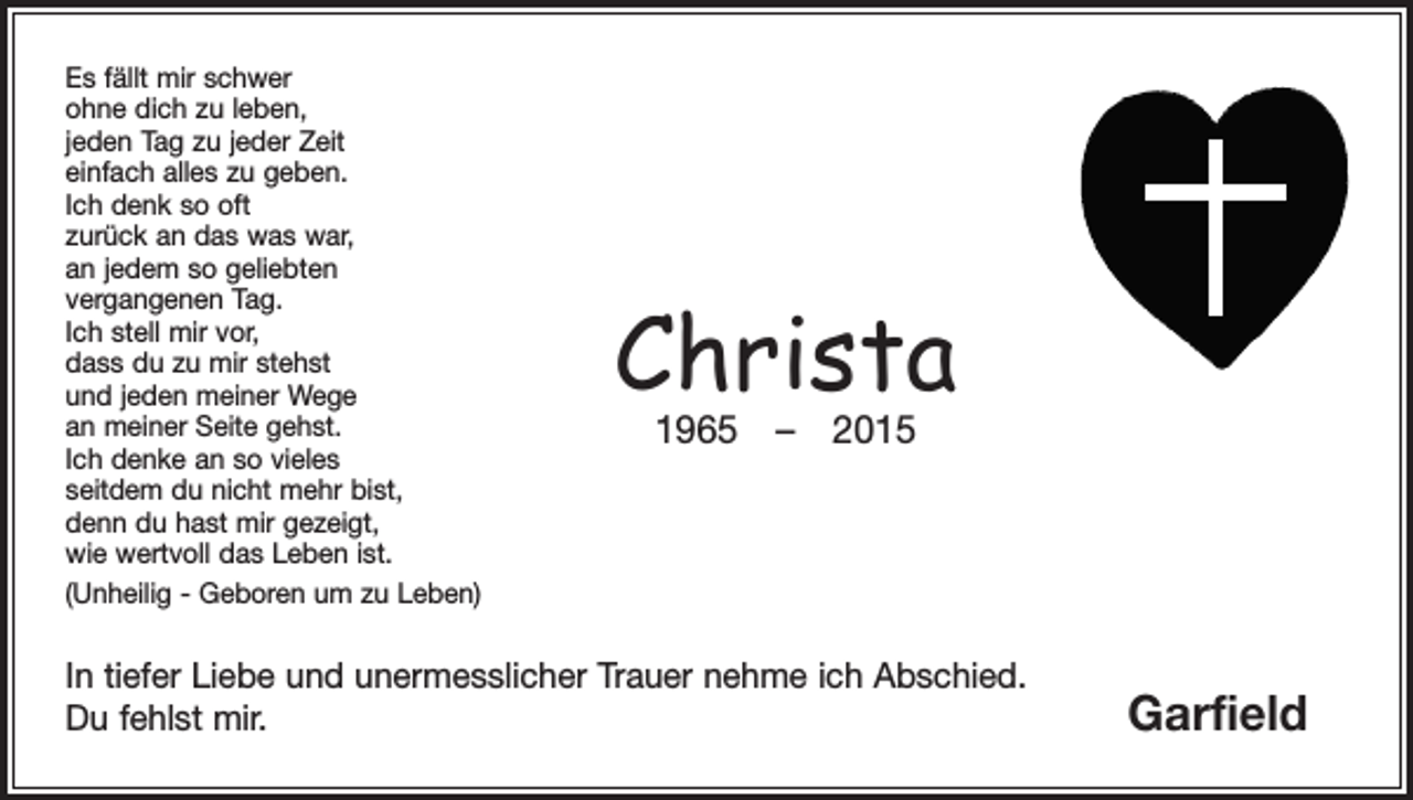 <p>Es fällt mir schwer<br />ohne dich zu leben,<br />jeden Tag zu jeder Zeit<br />einfach alles zu geben.<br />Ich denk so oft<br />zurück an das was war,<br />an jedem so geliebten<br />vergangenen Tag.<br />Ich stell mir vor,<br />dass du zu mir stehst<br />und jeden meiner Wege<br />an meiner Seite gehst.<br />Ich denke an so vieles<br />seitdem du nicht mehr bist,<br />denn du hast mir gezeigt,<br />wie wertvoll das Leben ist.<br />(Unheilig - Geboren um zu Leben)</p><p>Christa<br />1965 – 2015</p><p>In tiefer Liebe und unermesslicher Trauer nehme ich Abschied.<br />Du fehlst mir.</p><p>Garfield</p>