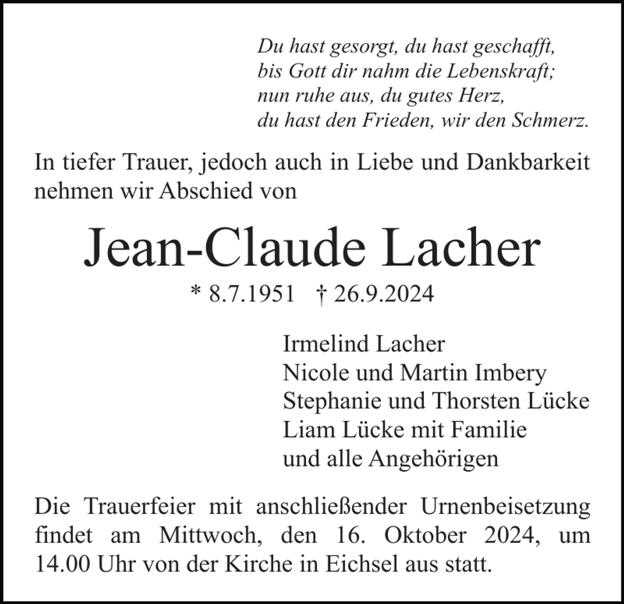 <p>Du hast gesorgt, du hast geschafft,<br />bis Gott dir nahm die Lebenskraft;<br />nun ruhe aus, du gutes Herz,<br />du hast den Frieden, wir den Schmerz.</p><p>In tiefer Trauer, jedoch auch in Liebe und Dankbarkeit<br />nehmen wir Abschied von</p><p>Jean-Claude Lacher<br />* 8.7.1951 † 26.9.2024<br />Irmelind Lacher<br />Nicole und Martin Imbery<br />Stephanie und Thorsten Lücke<br />Liam Lücke mit Familie<br />und alle Angehörigen<br />Die Trauerfeier mit anschließender Urnenbeisetzung<br />findet am Mittwoch, den 16. Oktober 2024, um<br />14.00 Uhr von der Kirche in Eichsel aus statt.</p>