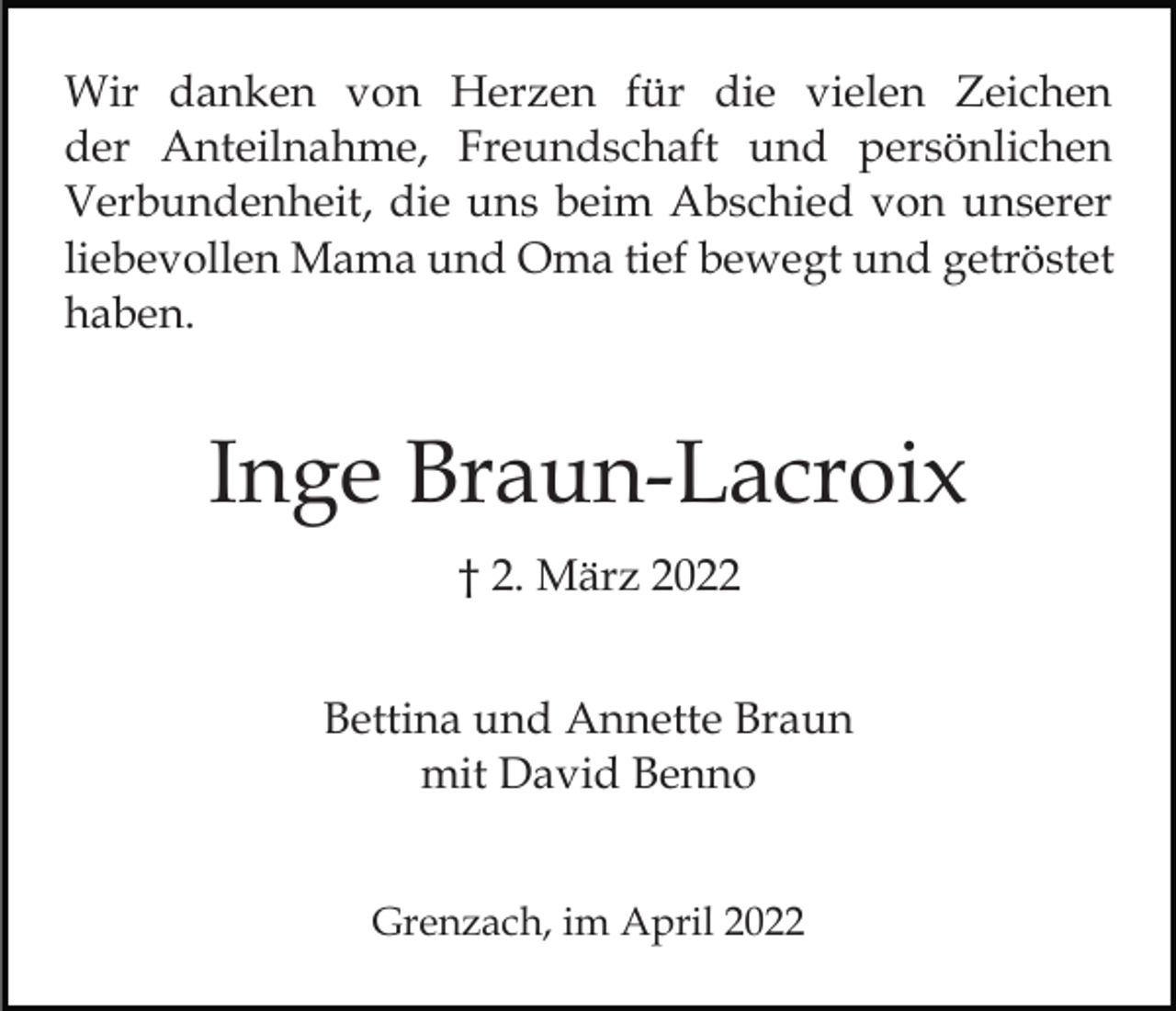 <p>Wir danken von Herzen für die vielen Zeichen<br />der Anteilnahme, Freundschaft und persönlichen<br />Verbundenheit, die uns beim Abschied von unserer<br />liebevollen Mama und Oma tief bewegt und getröstet<br />haben.</p><p>Inge Braun-Lacroix<br />† 2. März 2022<br />Bettina und Annette Braun<br />mit David Benno<br />Grenzach, im April 2022</p>
