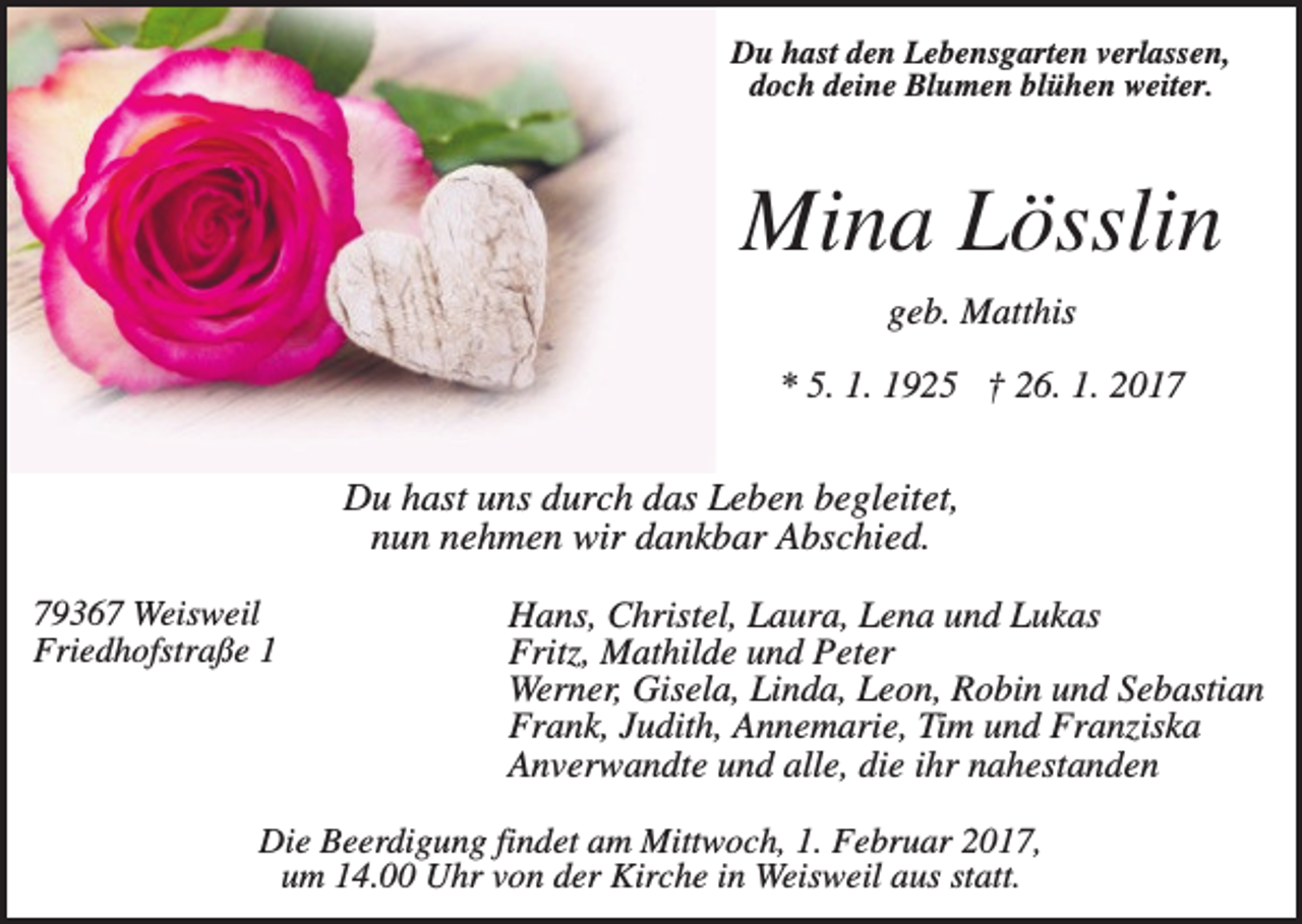 <p>Du hast den Lebensgarten verlassen,<br />doch deine Blumen blühen weiter.</p><p>Mina Lösslin<br />geb. Matthis<br />* 5. 1. 1925 † 26. 1. 2017</p><p>Du hast uns durch das Leben begleitet,<br />nun nehmen wir dankbar Abschied.<br />79367 Weisweil<br />Friedhofstraße 1</p><p>Hans, Christel, Laura, Lena und Lukas<br />Fritz, Mathilde und Peter<br />Werner, Gisela, Linda, Leon, Robin und Sebastian<br />Frank, Judith, Annemarie, Tim und Franziska<br />Anverwandte und alle, die ihr nahestanden</p><p>Die Beerdigung findet am Mittwoch, 1. Februar 2017,<br />um 14.00 Uhr von der Kirche in Weisweil aus statt.</p>