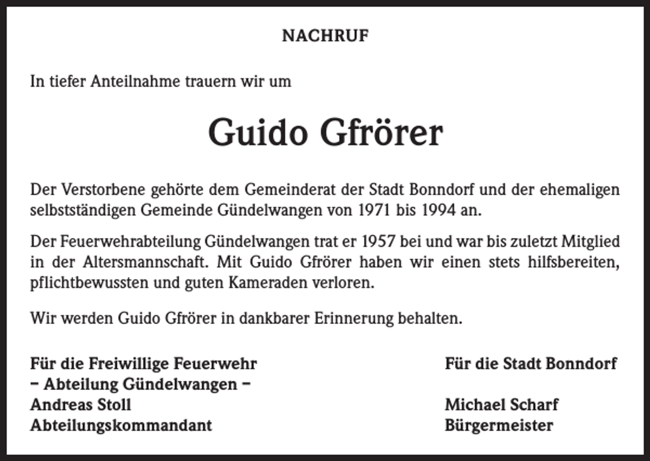 <p>NACHRUF<br />In tiefer Anteilnahme trauern wir um</p><p>Guido Gfrörer<br />Der Verstorbene gehörte dem Gemeinderat der Stadt Bonndorf und der ehemaligen<br />selbstständigen Gemeinde Gündelwangen von 1971 bis 1994 an.<br />Der Feuerwehrabteilung Gündelwangen trat er 1957 bei und war bis zuletzt Mitglied<br />in der Altersmannschaft. Mit Guido Gfrörer haben wir einen stets hilfsbereiten,<br />pflichtbewussten und guten Kameraden verloren.<br />Wir werden Guido Gfrörer in dankbarer Erinnerung behalten.<br />Für die Freiwillige Feuerwehr<br />– Abteilung Gündelwangen –<br />Andreas Stoll<br />Abteilungskommandant</p><p>Für die Stadt Bonndorf<br />Michael Scharf<br />Bürgermeister</p>