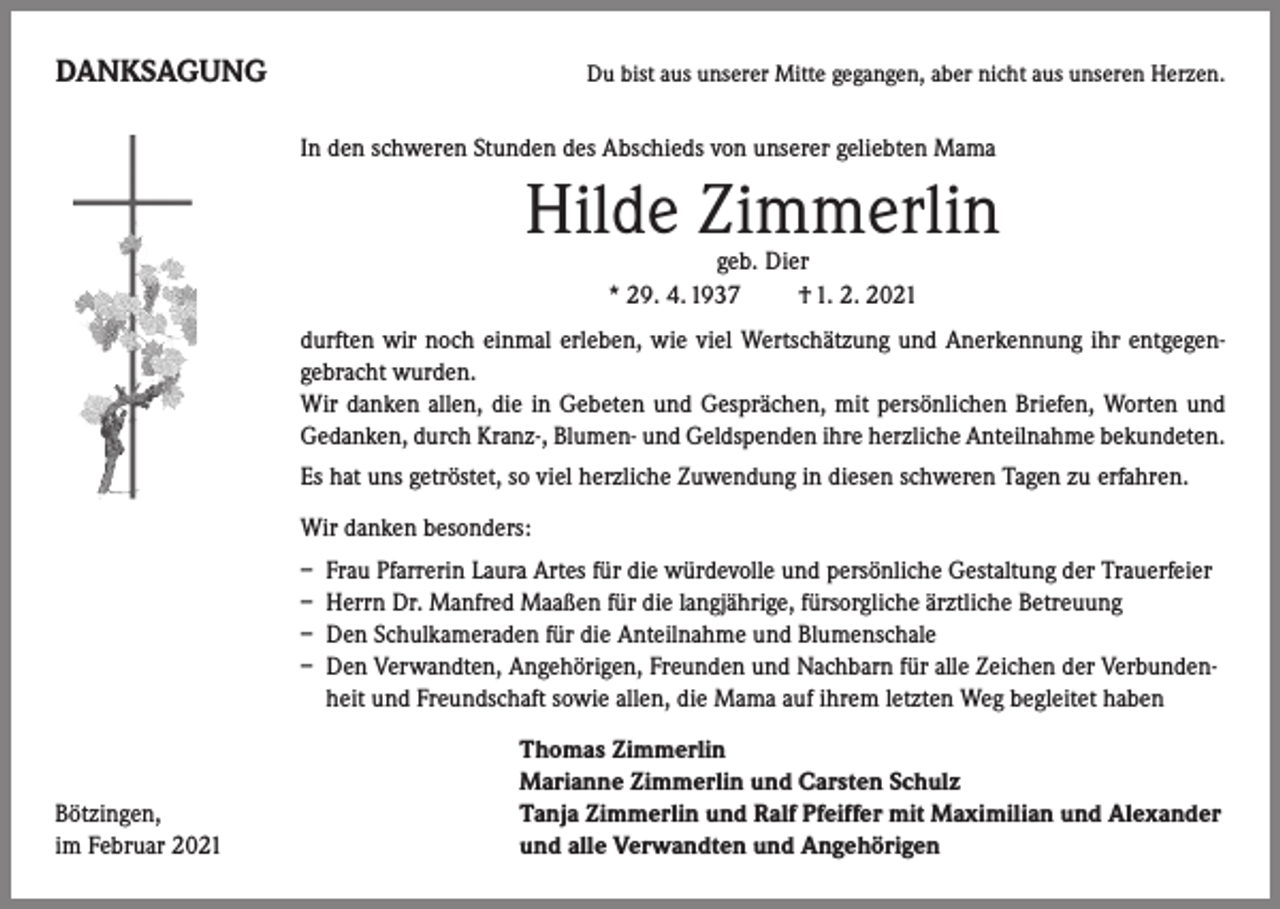 <p>DANKSAGUNG</p><p>Du bist aus unserer Mitte gegangen, aber nicht aus unseren Herzen.</p><p>In den schweren Stunden des Abschieds von unserer geliebten Mama</p><p>Hilde Zimmerlin<br />geb. Dier<br />* 29. 4. 1937 † 1. 2. 2021</p><p>durften wir noch einmal erleben, wie viel Wertschätzung und Anerkennung ihr entgegen-<br />gebracht wurden.</p><p>Wir danken allen, die in Gebeten und Gesprächen, mit persönlichen Briefen, Worten und<br />Gedanken, durch Kranz-, Blumen- und Geldspenden ihre herzliche Anteilnahme bekundeten.<br />Es hat uns getröstet, so viel herzliche Zuwendung in diesen schweren Tagen zu erfahren.<br />Wir danken besonders:<br />– Frau Pfarrerin Laura Artes für die würdevolle und persönliche Gestaltung der Trauerfeier<br />– Herrn Dr. Manfred Maaßen für die langjährige, fürsorgliche ärztliche Betreuung<br />– Den Schulkameraden für die Anteilnahme und Blumenschale<br />– Den Verwandten, Angehörigen, Freunden und Nachbarn für alle Zeichen der Verbundenheit und Freundschaft sowie allen, die Mama auf ihrem letzten Weg begleitet haben</p><p>Bötzingen,<br />im Februar 2021</p><p>Thomas Zimmerlin<br />Marianne Zimmerlin und Carsten Schulz<br />Tanja Zimmerlin und Ralf Pfeiffer mit Maximilian und Alexander<br />und alle Verwandten und Angehörigen</p>
