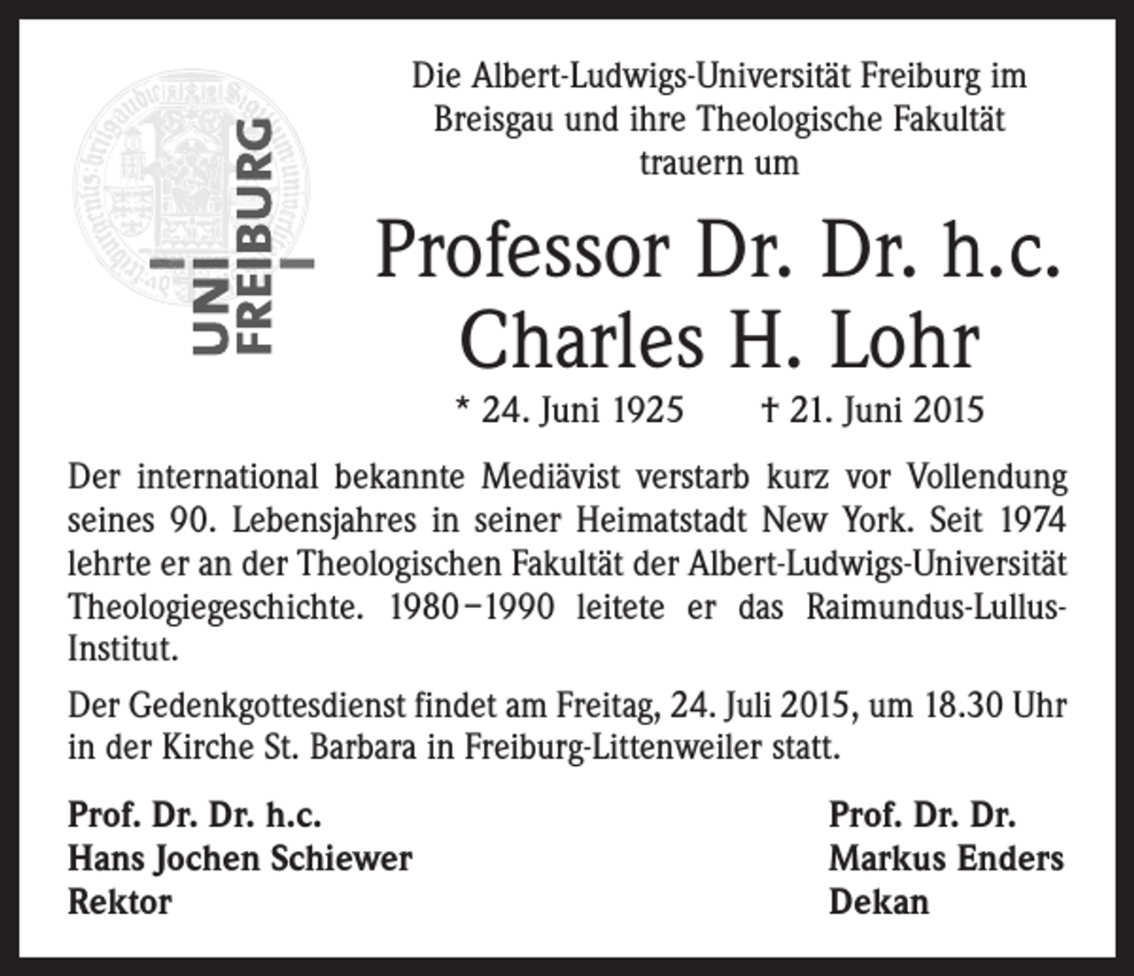 <p>Die Albert-Ludwigs-Universität Freiburg im<br />­Breisgau und ihre Theologische Fakultät<br />trauern um</p><p>Professor Dr. Dr. h.c.<br />Charles H. Lohr<br />* 24. Juni 1925 † 21. Juni 2015</p><p>Der international bekannte Mediävist verstarb kurz vor Vollendung<br />seines 90. Lebensjahres in seiner Heimatstadt New York. Seit 1974<br />lehrte er an der Theologischen Fakultät der Albert-Ludwigs-Universität<br />Theologiegeschichte. 1980 –1990 leitete er das Raimundus-LullusInstitut.<br />Der Gedenkgottesdienst findet am Freitag, 24. Juli 2015, um 18.30 Uhr<br />in der Kirche St. Barbara in Freiburg-Littenweiler statt.<br />Prof. Dr. Dr. h.c.<br />Hans Jochen Schiewer<br />Rektor</p><p>Prof. Dr. Dr.<br />Markus Enders<br />Dekan</p>