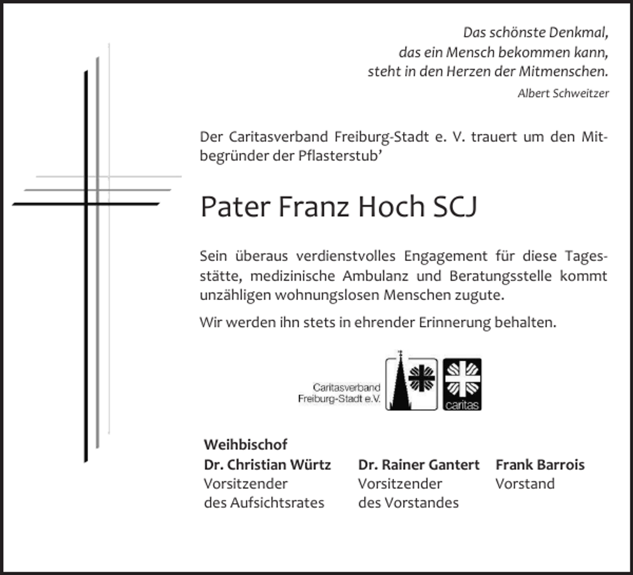 <p>Das schönste Denkmal,<br />das ein Mensch bekommen kann,<br />steht in den Herzen der Mitmenschen.<br />Albert Schweitzer</p><p>Der Caritasverband Freiburg-Stadt e. V. trauert um den Mitbegründer der Pflasterstub’</p><p>Pater Franz Hoch SCJ<br />Sein überaus verdienstvolles Engagement für diese Tagesstätte, medizinische Ambulanz und Beratungsstelle kommt<br />unzähligen wohnungslosen Menschen zugute.<br />Wir werden ihn stets in ehrender Erinnerung behalten.</p><p>Weihbischof<br />Dr. Christian Würtz<br />Vorsitzender<br />des Aufsichtsrates</p><p>Dr. Rainer Gantert Frank Barrois<br />Vorsitzender<br />Vorstand<br />des Vorstandes</p>