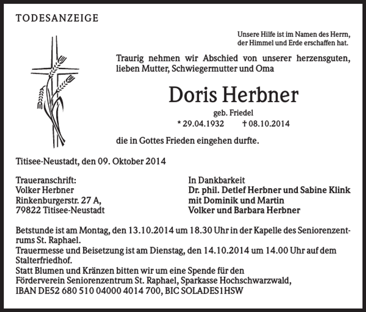 <p>TO D ES AN ZEI G E<br />Unsere Hilfe ist im Namen des Herrn,<br />der Himmel und Erde erschaffen hat.</p><p>Traurig nehmen wir Abschied von unserer herzensguten,<br />lieben Mutter, Schwiegermutter und Oma</p><p>Doris Herbner<br />geb. Friedel<br />* 29.04.1932<br />† 08.10.2014</p><p>die in Gottes Frieden eingehen durfte.<br />Titisee-Neustadt, den 09. Oktober 2014<br />Traueranschrift:<br />Volker Herbner<br />Rinkenburgerstr. 27 A,<br />79822 Titisee-Neustadt</p><p>In Dankbarkeit<br />Dr. phil. Detlef Herbner und Sabine Klink<br />mit Dominik und Martin<br />Volker und Barbara Herbner</p><p>Betstunde ist am Montag, den 13.10.2014 um 18.30 Uhr in der Kapelle des Seniorenzentrums St. Raphael.<br />Trauermesse und Beisetzung ist am Dienstag, den 14.10.2014 um 14.00 Uhr auf dem<br />Stalterfriedhof.<br />Statt Blumen und Kränzen bitten wir um eine Spende für den<br />Förderverein Seniorenzentrum St. Raphael, Sparkasse Hochschwarzwald,<br />IBAN DE52 680 514000 4014 700, BIC SOLADES1HSW</p>