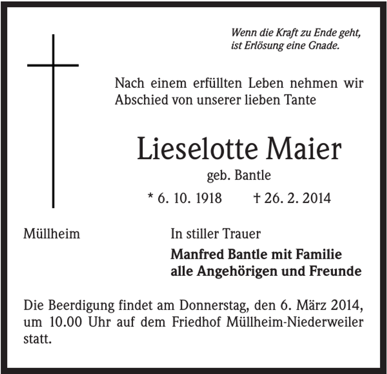 <p>Wenn die Kraft zu Ende geht,<br />ist Erlösung eine Gnade.</p><p>Nach einem erfüllten Leben nehmen wir<br />Abschied von unserer lieben Tante</p><p>Lieselotte Maier<br />geb. Bantle<br />* 6. 10. 1918<br />Müllheim</p><p>† 26. 2. 2014</p><p>In stiller Trauer<br />Manfred Bantle mit Familie<br />alle Angehörigen und Freunde</p><p>Die Beerdigung findet am Donnerstag, den 6. März 2014,<br />um 10.00 Uhr auf dem Friedhof Müllheim-Niederweiler<br />statt.</p>