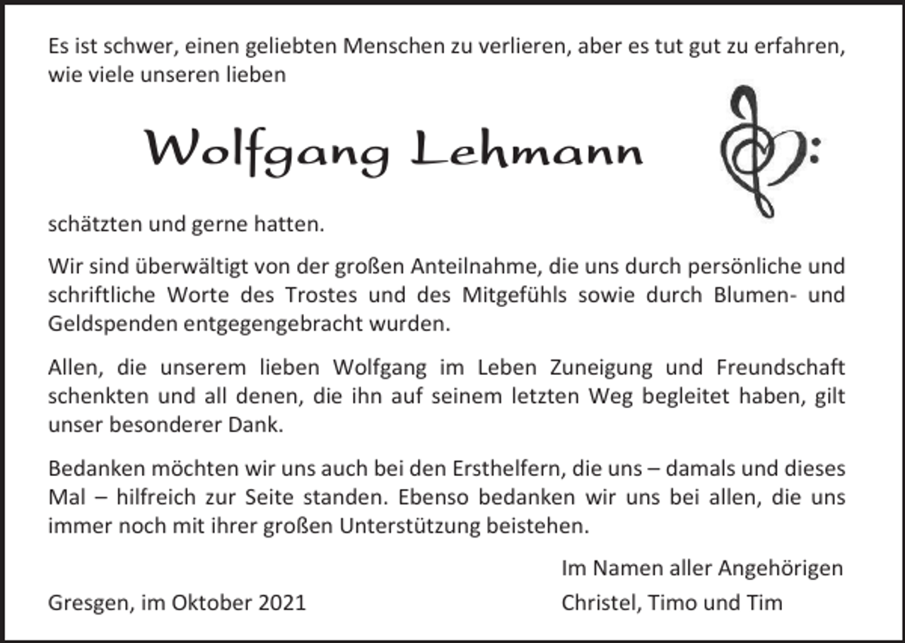 <p>Es ist schwer, einen geliebten Menschen zu verlieren, aber es tut gut zu erfahren,<br />wie viele unseren lieben</p><p>Wolfgang Lehmann<br />schätzten und gerne hatten.<br />Wir sind überwältigt von der großen Anteilnahme, die uns durch persönliche und<br />schriftliche Worte des Trostes und des Mitgefühls sowie durch Blumen- und<br />Geldspenden entgegengebracht wurden.<br />Allen, die unserem lieben Wolfgang im Leben Zuneigung und Freundschaft<br />schenkten und all denen, die ihn auf seinem letzten Weg begleitet haben, gilt<br />unser besonderer Dank.<br />Bedanken möchten wir uns auch bei den Ersthelfern, die uns – damals und dieses<br />Mal – hilfreich zur Seite standen. Ebenso bedanken wir uns bei allen, die uns<br />immer noch mit ihrer großen Unterstützung beistehen.<br />Gresgen, im Oktober 2021</p><p>Im Namen aller Angehörigen<br />Christel, Timo und Tim</p>
