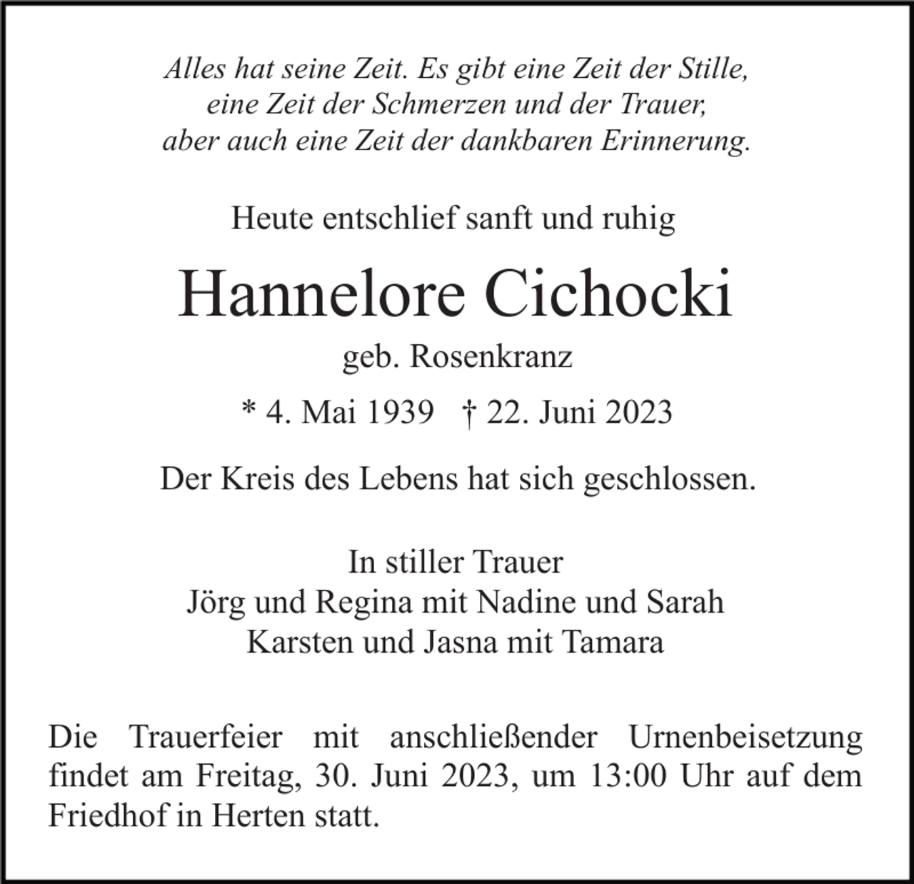 <p>Alles hat seine Zeit. Es gibt eine Zeit der Stille,<br />eine Zeit der Schmerzen und der Trauer,<br />aber auch eine Zeit der dankbaren Erinnerung.</p><p>Heute entschlief sanft und ruhig</p><p>Hannelore Cichocki<br />geb. Rosenkranz<br />* 4. Mai 1939 † 22. Juni 2023<br />Der Kreis des Lebens hat sich geschlossen.<br />In stiller Trauer<br />Jörg und Regina mit Nadine und Sarah<br />Karsten und Jasna mit Tamara<br />Die Trauerfeier mit anschließender Urnenbeisetzung<br />findet am Freitag, 30. Juni 2023, um 13:00 Uhr auf dem<br />Friedhof in Herten statt.</p>