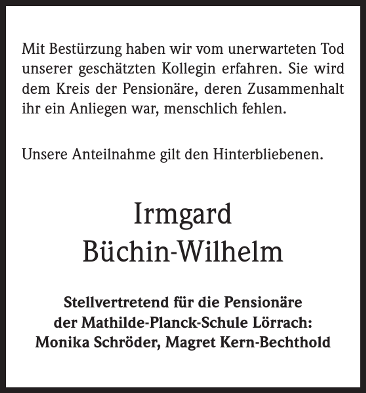 <p>Mit Bestürzung haben wir vom unerwarteten Tod<br />unserer geschätzten Kollegin erfahren. Sie wird<br />dem Kreis der Pensionäre, deren Zusammenhalt<br />ihr ein Anliegen war, menschlich fehlen.<br />Unsere Anteilnahme gilt den Hinterbliebenen.</p><p>Irmgard<br />Büchin-Wilhelm<br />Stellvertretend für die Pensionäre<br />der Mathilde-Planck-Schule Lörrach:<br />Monika Schröder, Magret Kern-Bechthold</p>