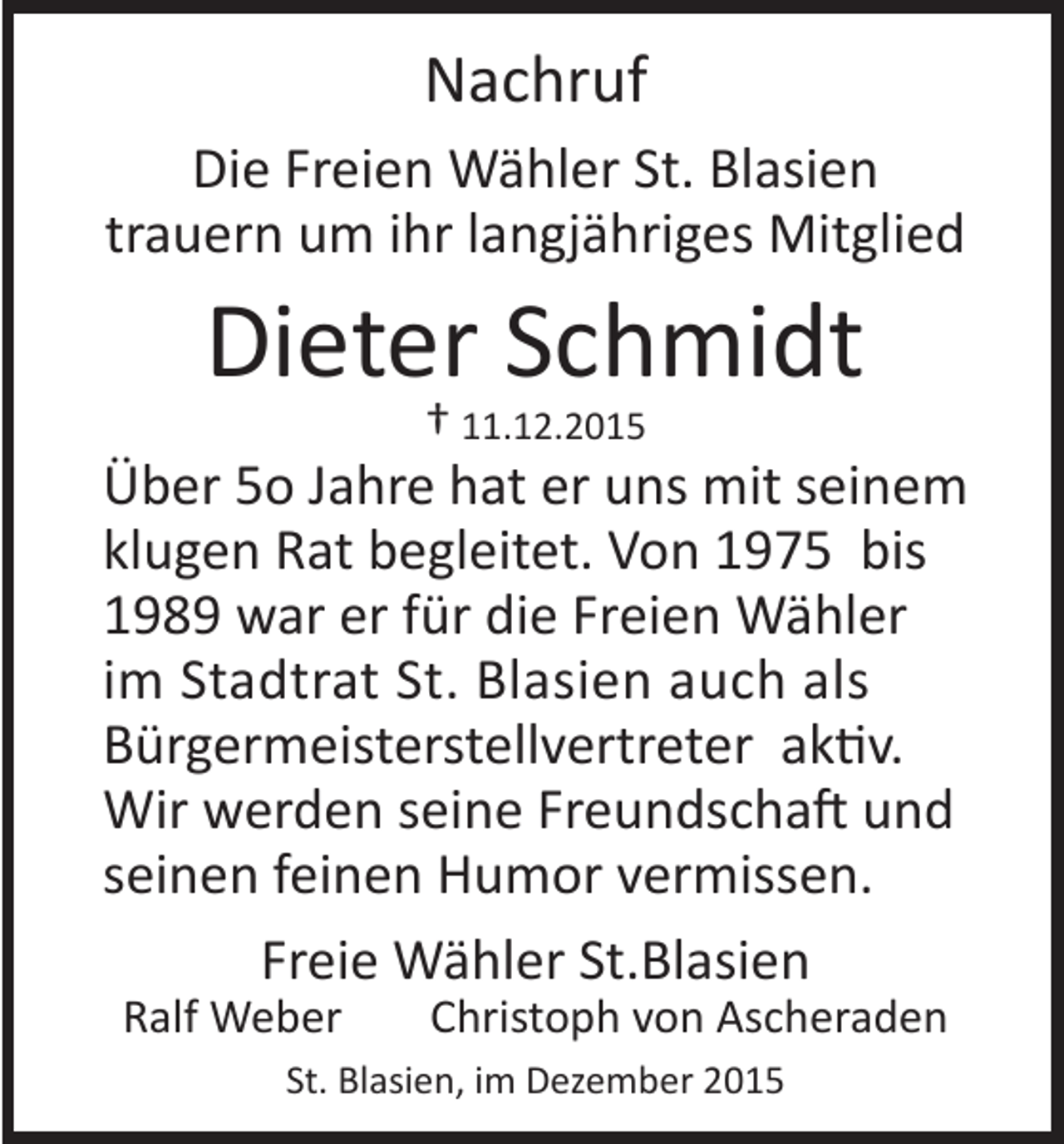 <p>Nachruf</p><p>Die Freien Wähler St. Blasien<br />trauern um ihr langjähriges Mitglied</p><p>Dieter Schmidt<br />† 11.12.2015</p><p>Über 5o Jahre hat er uns mit seinem<br />klugen Rat begleitet. Von 1975 bis<br />1989 war er für die Freien Wähler<br />im Stadtrat St. Blasien auch als<br />Bürgermeisterstellvertreter aktiv.<br />Wir werden seine Freundschaft und<br />seinen feinen Humor vermissen.<br />Freie Wähler St.Blasien<br />Ralf Weber</p><p>Christoph von Ascheraden</p><p>St. Blasien, im Dezember 2015</p>
