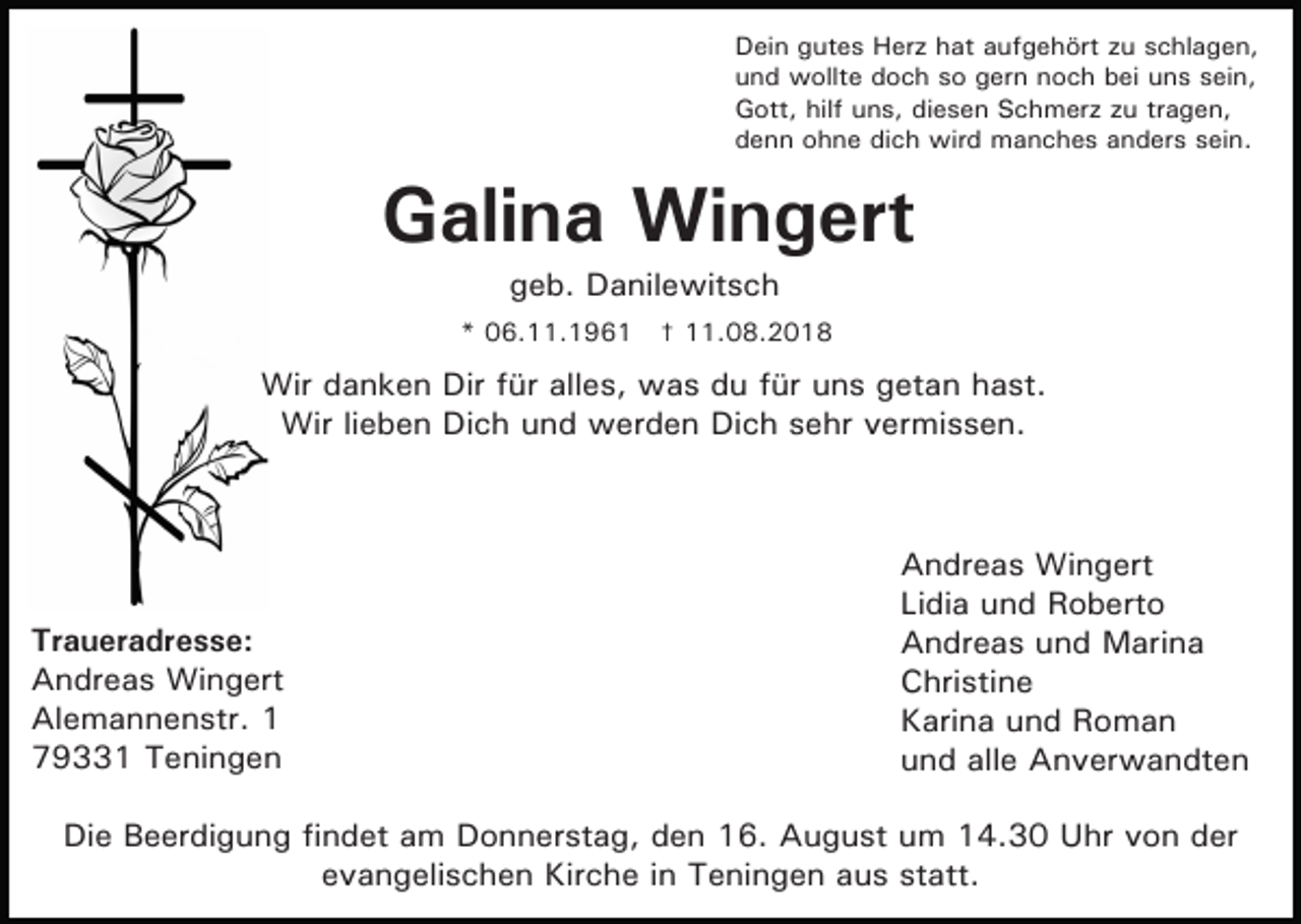 <p>Dein gutes Herz hat aufgehört zu schlagen,<br />und wollte doch so gern noch bei uns sein,<br />Gott, hilf uns, diesen Schmerz zu tragen,<br />denn ohne dich wird manches anders sein.</p><p>Galina Wingert<br />geb. Danilewitsch<br />* 06.11.1961 † 11.08.2018</p><p>Wir danken Dir für alles, was du für uns getan hast.<br />Wir lieben Dich und werden Dich sehr vermissen.</p><p>Traueradresse:<br />Andreas Wingert<br />Alemannenstr. 1<br />79331 Teningen</p><p>Andreas Wingert<br />Lidia und Roberto<br />Andreas und Marina<br />Christine<br />Karina und Roman<br />und alle Anverwandten</p><p>Die Beerdigung findet am Donnerstag, den 16. August um 14.30 Uhr von der<br />evangelischen Kirche in Teningen aus statt.</p>