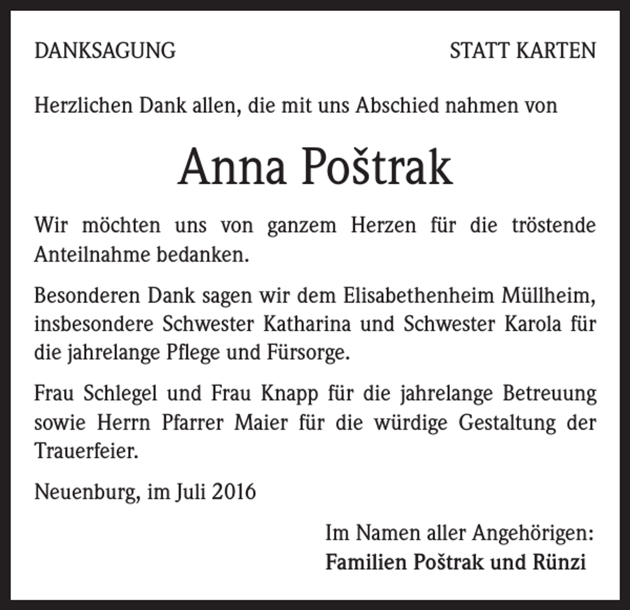 <p>DANKSAGUNG</p><p>STATT KARTEN</p><p>Herzlichen Dank allen, die mit uns Abschied nahmen von</p><p>Anna Poštrak<br />Wir möchten uns von ganzem Herzen für die tröstende<br />Anteilnahme bedanken.<br />Besonderen Dank sagen wir dem Elisabethenheim Müllheim,<br />insbesondere Schwester Katharina und Schwester Karola für<br />die jahrelange Pflege und Fürsorge.<br />Frau Schlegel und Frau Knapp für die jahrelange Betreuung<br />sowie Herrn Pfarrer Maier für die würdige Gestaltung der<br />Trauerfeier.<br />Neuenburg, im Juli 2016<br />Im Namen aller Angehörigen:<br />Familien Poštrak und Rünzi</p>