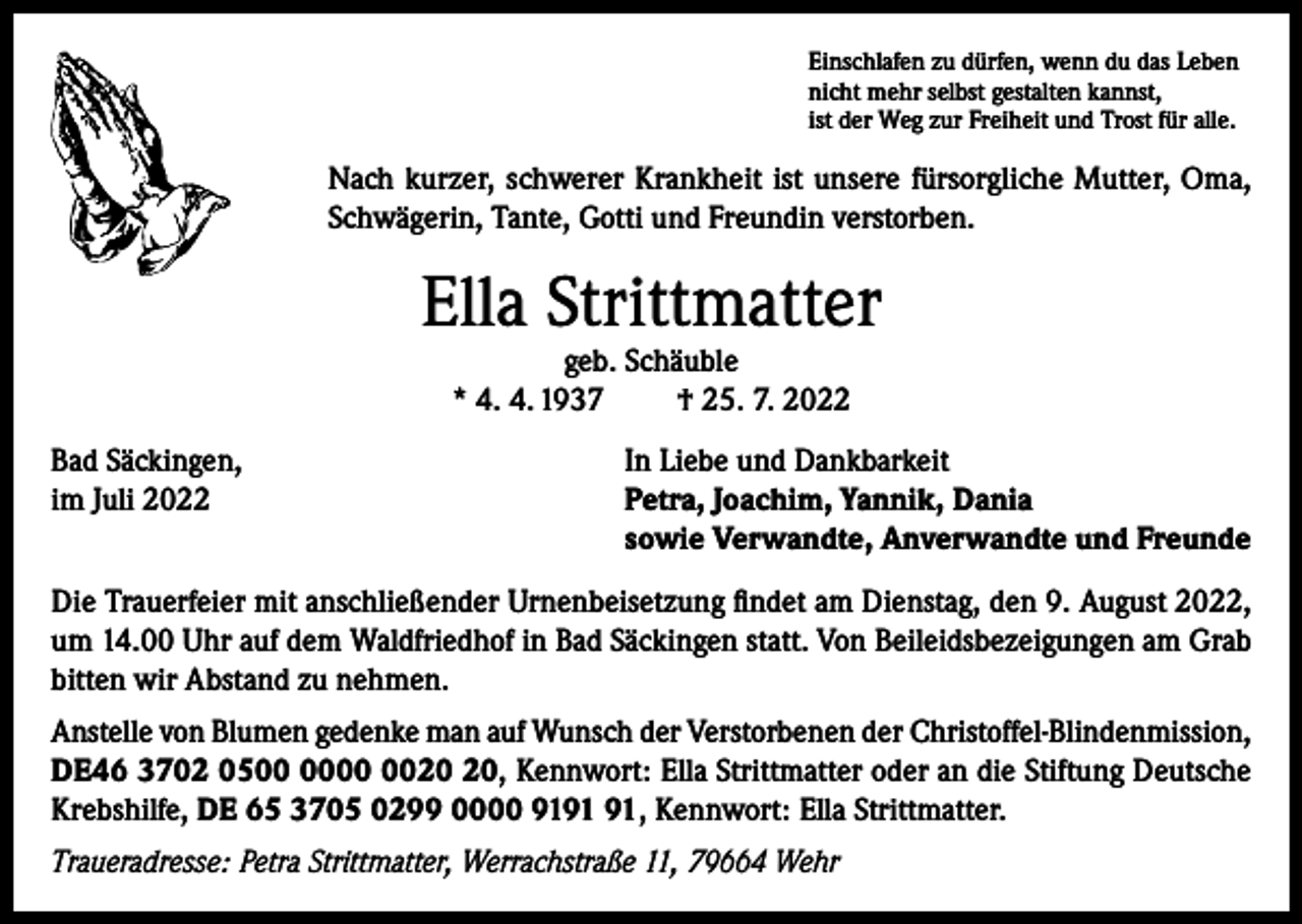 <p>Einschlafen zu dürfen, wenn du das Leben<br />nicht mehr selbst gestalten kannst,<br />ist der Weg zur Freiheit und Trost für alle.</p><p>Nach kurzer, schwerer Krankheit ist unsere fürsorgliche Mutter, Oma,<br />Schwägerin, Tante, Gotti und Freundin verstorben.</p><p>Ella Strittmatter<br />geb. Schäuble<br />* 4. 4. 1937<br />† 25. 7. 2022</p><p>Bad Säckingen,<br />im Juli 2022</p><p>In Liebe und Dankbarkeit<br />Petra, Joachim, Yannik, Dania<br />sowie Verwandte, Anverwandte und Freunde</p><p>Die Trauerfeier mit anschließender Urnenbeisetzung findet am Dienstag, den 9. August 2022,<br />um 14.00 Uhr auf dem Waldfriedhof in Bad Säckingen statt. Von Beileidsbezeigungen am Grab<br />bitten wir Abstand zu nehmen.<br />Anstelle von Blumen gedenke man auf Wunsch der Verstorbenen der Christoffel-Blindenmission,<br />DE46 3702 05, Kennwort: Ella Strittmatter oder an die Stiftung Deutsche<br />Krebshilfe, DE 65 3705 0299 0000 91, Kennwort: Ella Strittmatter.<br />Traueradresse: Petra Strittmatter, Werrachstraße 11, 79664 Wehr</p>