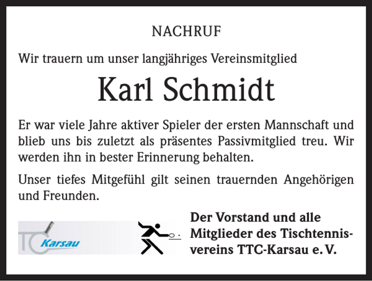 <p>NACHRUF<br />Wir trauern um unser langjähriges Vereinsmitglied</p><p>Karl Schmidt<br />Er war viele Jahre aktiver Spieler der ersten Mannschaft und<br />blieb uns bis zuletzt als präsentes Passivmitglied treu. Wir<br />werden ihn in bester Erinnerung behalten.<br />Unser tiefes Mitgefühl gilt seinen trauernden Angehörigen<br />und Freunden.<br />Der Vorstand und alle<br />Mitglieder des Tischtennisvereins TTC-Karsau e. V.</p>