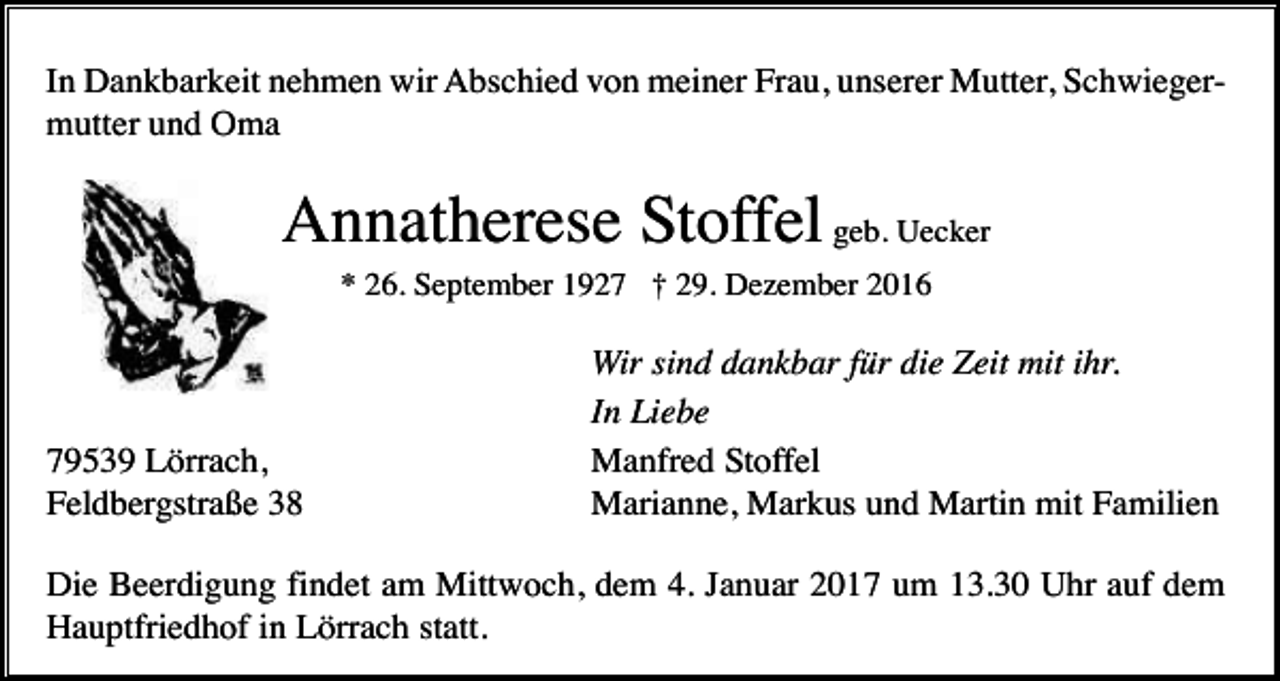 <p>In Dankbarkeit nehmen wir Abschied von meiner Frau, unserer Mutter, Schwiegermutter und Oma</p><p>Annatherese Stoffel geb. Uecker<br />* 26. September 1927 † 29. Dezember 2016</p><p>79539 Lörrach,<br />Feldbergstraße 38</p><p>Wir sind dankbar für die Zeit mit ihr.<br />In Liebe<br />Manfred Stoffel<br />Marianne, Markus und Martin mit Familien</p><p>Die Beerdigung findet am Mittwoch, dem 4. Januar 2017 um 13.30 Uhr auf dem<br />Hauptfriedhof in Lörrach statt.</p>