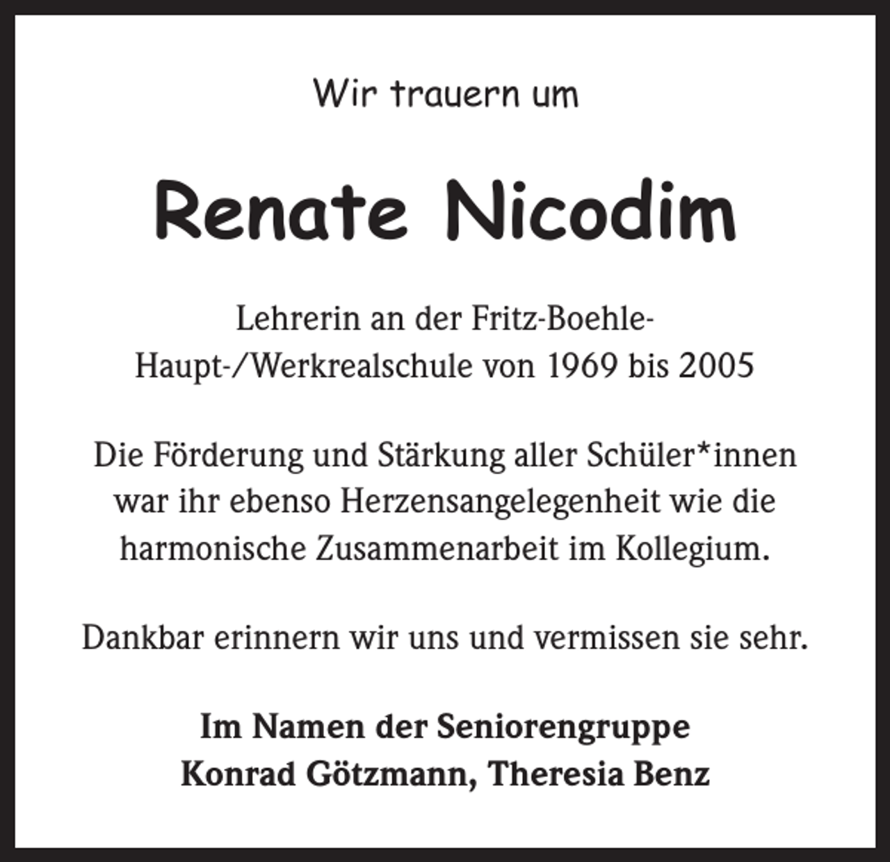 <p>Wir trauern um</p><p>Renate Nicodim<br />Lehrerin an der Fritz-BoehleHaupt-/Werkrealschule von 1969 bis 2005<br />Die Förderung und Stärkung aller Schüler*innen<br />war ihr ebenso Herzensangelegenheit wie die<br />harmonische Zusammenarbeit im Kollegium.<br />Dankbar erinnern wir uns und vermissen sie sehr.<br />Im Namen der Seniorengruppe<br />Konrad Götzmann, Theresia Benz</p>
