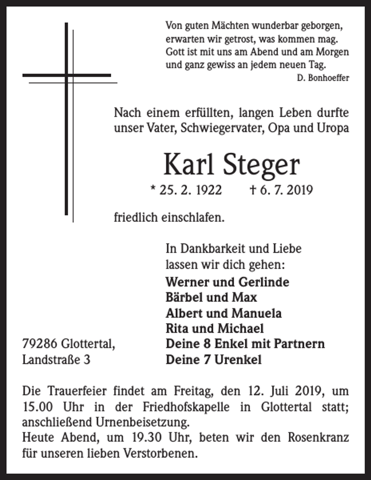 <p>Von guten Mächten wunderbar geborgen,<br />erwarten wir getrost, was kommen mag.<br />Gott ist mit uns am Abend und am Morgen<br />und ganz gewiss an jedem neuen Tag.<br />D. Bonhoeffer</p><p>Nach einem erfüllten, langen Leben durfte<br />unser Vater, Schwiegervater, Opa und Uropa</p><p>Karl Steger</p><p>* 25. 2. 1922 † 6. 7. 2019<br />friedlich einschlafen.</p><p>79286 Glottertal,<br />Landstraße 3</p><p>In Dankbarkeit und Liebe<br />lassen wir dich gehen:<br />Werner und Gerlinde<br />Bärbel und Max<br />Albert und Manuela<br />Rita und Michael<br />Deine 8 Enkel mit Partnern<br />Deine 7 Urenkel</p><p>Die Trauerfeier findet am Freitag, den 12. Juli 2019, um<br />15.00 Uhr in der Friedhofskapelle in Glottertal statt;<br />­anschließend Urnenbeisetzung.<br />Heute Abend, um 19.30 Uhr, beten wir den Rosenkranz<br />für unseren lieben Verstorbenen.</p>