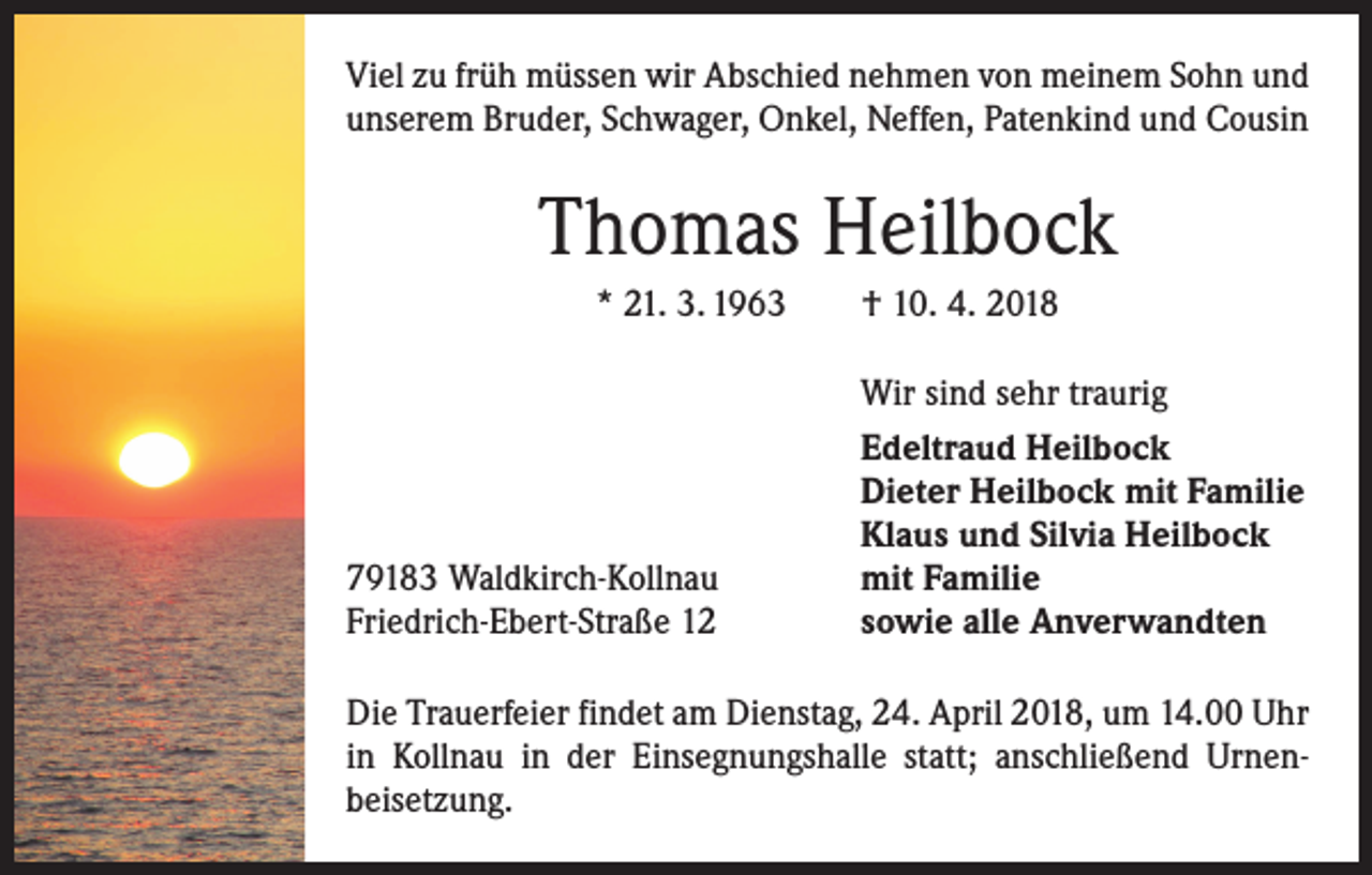 <p>Viel zu früh müssen wir Abschied nehmen von meinem Sohn und<br />unserem Bruder, Schwager, Onkel, Neffen, Patenkind und Cousin</p><p>Thomas Heilbock<br />* 21. 3. 1963 † 10. 4. 2018</p><p>79183 Waldkirch-Kollnau<br />Friedrich-Ebert-Straße 12</p><p>Wir sind sehr traurig<br />Edeltraud Heilbock<br />Dieter Heilbock mit Familie<br />Klaus und Silvia Heilbock<br />mit Familie<br />sowie alle Anverwandten</p><p>Die Trauerfeier findet am Dienstag, 24. April 2018, um 14.00 Uhr<br />in Kollnau in der Einsegnungshalle statt; anschließend Urnen­<br />beisetzung.</p>