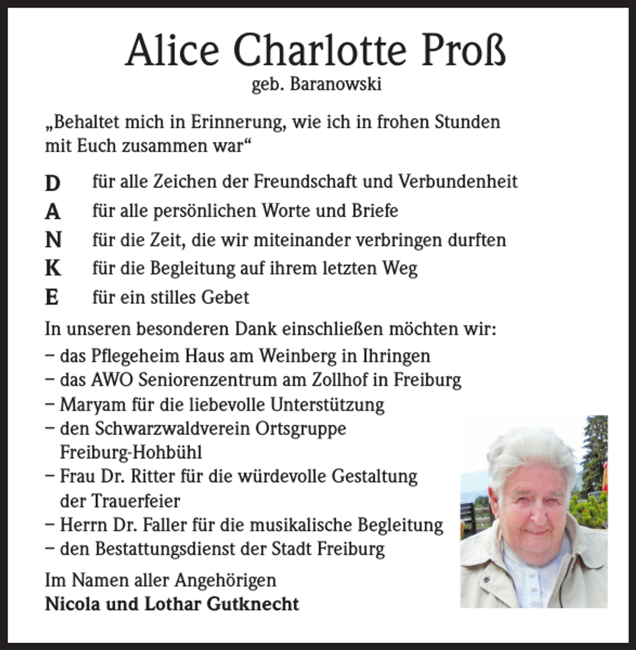 <p>Alice Charlotte Proß<br />geb. Baranowski</p><p>„Behaltet mich in Erinnerung, wie ich in frohen Stunden<br />mit Euch zusammen war“</p><p>D<br />A<br />N<br />K<br />E</p><p>für alle Zeichen der Freundschaft und Verbundenheit<br />für alle persönlichen Worte und Briefe<br />für die Zeit, die wir miteinander verbringen durften<br />für die Begleitung auf ihrem letzten Weg<br />für ein stilles Gebet</p><p>In unseren besonderen Dank einschließen möchten wir:<br />– das Pflegeheim Haus am Weinberg in Ihringen<br />– das AWO Seniorenzentrum am Zollhof in Freiburg<br />– Maryam für die liebevolle Unterstützung<br />– den Schwarzwaldverein Ortsgruppe<br />Freiburg-Hohbühl<br />– Frau Dr. Ritter für die würdevolle Gestaltung<br />der Trauerfeier<br />– Herrn Dr. Faller für die musikalische Begleitung<br />– den Bestattungsdienst der Stadt Freiburg<br />Im Namen aller Angehörigen<br />Nicola und Lothar Gutknecht</p>