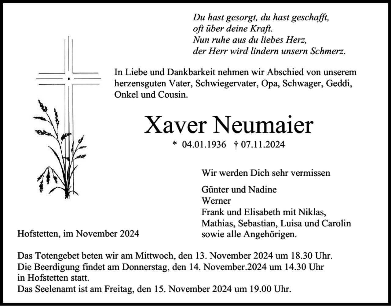 <p>Du hast gesorgt, du hast geschafft,<br />oft über deine Kraft.<br />Nun ruhe aus du liebes Herz,<br />der Herr wird lindern unsern Schmerz.<br />In Liebe und Dankbarkeit nehmen wir Abschied von unserem<br />herzensguten Vater, Schwiegervater, Opa, Schwager, Geddi,<br />Onkel und Cousin.</p><p>Xaver Neumaier<br />* 04.01.1936 † 07.11.2024<br />Wir werden Dich sehr vermissen</p><p>Hofstetten, im November 2024</p><p>Günter und Nadine<br />Werner<br />Frank und Elisabeth mit Niklas,<br />Mathias, Sebastian, Luisa und Carolin<br />sowie alle Angehörigen.</p><p>Das Totengebet beten wir am Mittwoch, den 13. November 2024 um 18.30 Uhr.<br />Die Beerdigung findet am Donnerstag, den 14. November.2024 um 14.30 Uhr<br />in Hofstetten statt.<br />Das Seelenamt ist am Freitag, den 15. November 2024 um 19.00 Uhr.</p>
