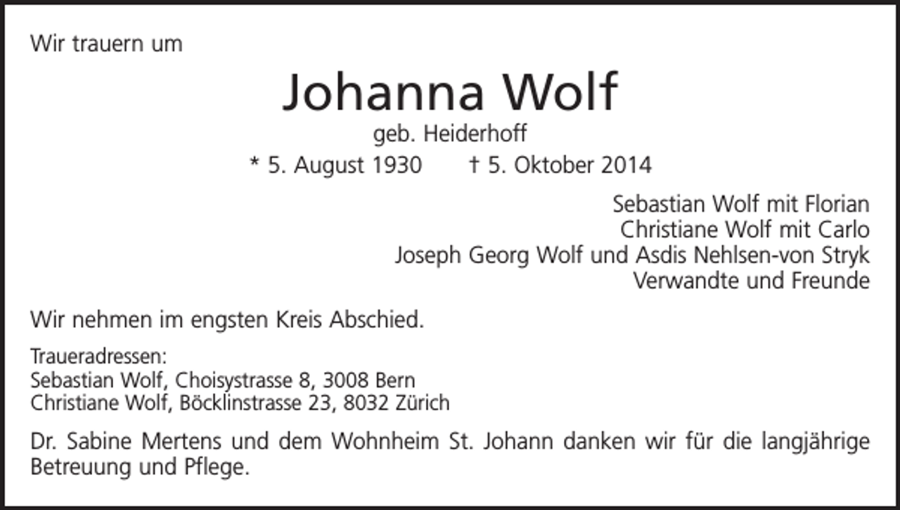 <p>Wir trauern um</p><p>Johanna Wolf</p><p>geb. Heiderhoff<br />* 5. August 1930 † 5. Oktober 2014<br />Sebastian Wolf mit Florian<br />Christiane Wolf mit Carlo<br />Joseph Georg Wolf und Asdis Nehlsen-von Stryk<br />Verwandte und Freunde<br />Wir nehmen im engsten Kreis Abschied.<br />Traueradressen:<br />Sebastian Wolf, Choisystrasse 8, 3008 Bern<br />Christiane Wolf, Böcklinstrasse 23, 8032 Zürich</p><p>Dr. Sabine Mertens und dem Wohnheim St. Johann danken wir für die langjährige<br />Betreuung und Pflege.</p>