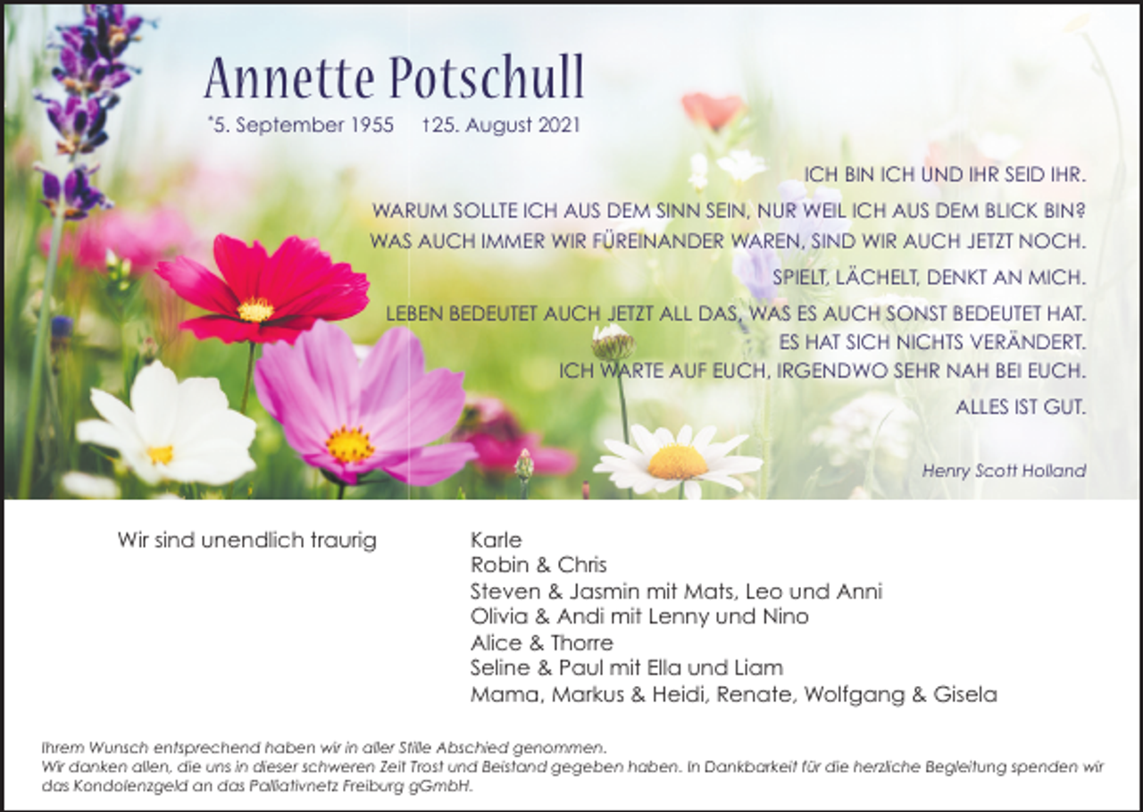 <p>Annette Potschull<br />*</p><p>5. September 1955</p><p>t 25. August 2021</p><p>ICH BIN ICH UND IHR SEID IHR.<br />WARUM SOLLTE ICH AUS DEM SINN SEIN, NUR WEIL ICH AUS DEM BLICK BIN?<br />WAS AUCH IMMER WIR FÜREINANDER WAREN, SIND WIR AUCH JETZT NOCH.<br />SPIELT, LÄCHELT, DENKT AN MICH.<br />LEBEN BEDEUTET AUCH JETZT ALL DAS, WAS ES AUCH SONST BEDEUTET HAT.<br />ES HAT SICH NICHTS VERÄNDERT.<br />ICH WARTE AUF EUCH, IRGENDWO SEHR NAH BEI EUCH.<br />ALLES IST GUT.<br />Henry Scott Holland</p><p>Wir sind unendlich traurig</p><p>Karle<br />Robin &amp; Chris<br />Steven &amp; Jasmin mit Mats, Leo und Anni<br />Olivia &amp; Andi mit Lenny und Nino<br />Alice &amp; Thorre<br />Seline &amp; Paul mit Ella und Liam<br />Mama, Markus &amp; Heidi, Renate, Wolfgang &amp; Gisela</p><p>Ihrem Wunsch entsprechend haben wir in aller Stille Abschied genommen.<br />Wir danken allen, die uns in dieser schweren Zeit Trost und Beistand gegeben haben. In Dankbarkeit für die herzliche Begleitung spenden wir<br />das Kondolenzgeld an das Palliativnetz Freiburg gGmbH.</p>