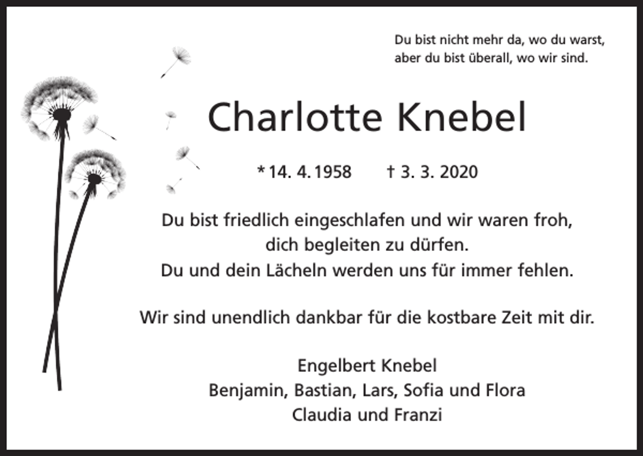 <p>Du bist nicht mehr da, wo du warst,<br />aber du bist überall, wo wir sind.</p><p>Charlotte Knebel<br />* 14. 4. 1958 † 3. 3. 2020<br />Du bist friedlich eingeschlafen und wir waren froh,<br />dich begleiten zu dürfen.<br />Du und dein Lächeln werden uns für immer fehlen.<br />Wir sind unendlich dankbar für die kostbare Zeit mit dir.<br />Engelbert Knebel<br />Benjamin, Bastian, Lars, Sofia und Flora<br />Claudia und Franzi</p>