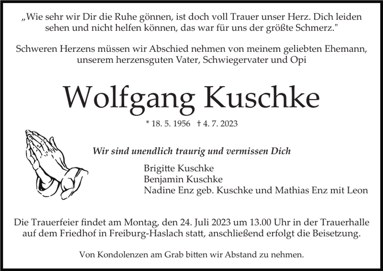 <p>„Wie sehr wir Dir die Ruhe gönnen, ist doch voll Trauer unser Herz. Dich leiden<br />sehen und nicht helfen können, das war für uns der größte Schmerz."<br />Schweren Herzens müssen wir Abschied nehmen von meinem geliebten Ehemann,<br />unserem herzensguten Vater, Schwiegervater und Opi</p><p>Wolfgang Kuschke<br />* 18. 5. 1956 † 4. 7. 2023</p><p>Wir sind unendlich traurig und vermissen Dich<br />Brigi�e Kuschke<br />Benjamin Kuschke<br />Nadine Enz geb. Kuschke und Mathias Enz mit Leon<br />Die Trauerfeier ﬁndet am Montag, den 24. Juli 2023 um 13.00 Uhr in der Trauerhalle<br />auf dem Friedhof in Freiburg­Haslach sta�, anschließend erfolgt die Beise�ung.<br />Von Kondolenzen am Grab bi�en wir Abstand zu nehmen.</p>