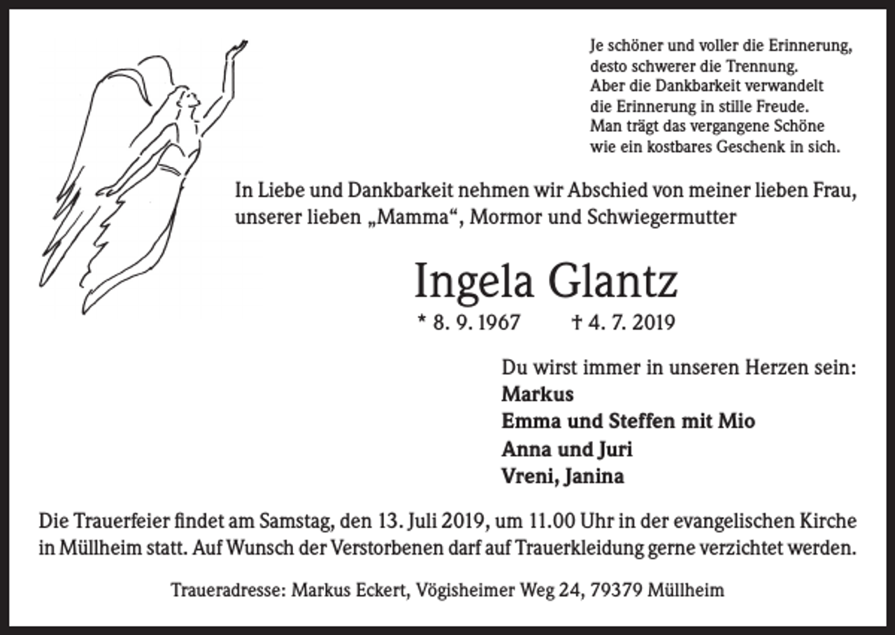 <p>Je schöner und voller die Erinnerung,<br />desto schwerer die Trennung.<br />Aber die Dankbarkeit verwandelt<br />die Erinnerung in stille Freude.<br />Man trägt das vergangene Schöne<br />wie ein kostbares Geschenk in sich.</p><p>In Liebe und Dankbarkeit nehmen wir Abschied von meiner lieben Frau,<br />unserer lieben „Mamma“, Mormor und Schwiegermutter</p><p>Ingela Glantz<br />* 8. 9. 1967</p><p>† 4. 7. 2019</p><p>Du wirst immer in unseren Herzen sein:<br />Markus<br />Emma und Steffen mit Mio<br />Anna und Juri<br />Vreni, Janina<br />Die Trauerfeier findet am Samstag, den 13. Juli 2019, um 11.00 Uhr in der evangelischen Kirche<br />in Müllheim statt. Auf Wunsch der Verstorbenen darf auf Trauerkleidung gerne verzichtet werden.<br />Traueradresse: Markus Eckert, Vögisheimer Weg 24, 79379 Müllheim</p>