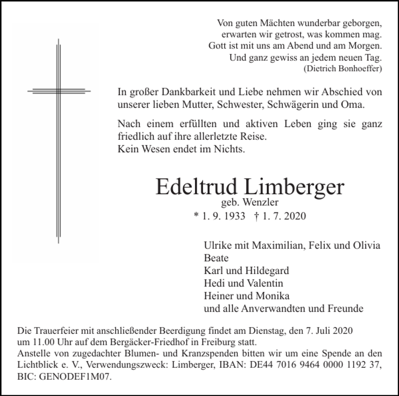 <p>Von guten Mächten wunderbar geborgen,<br />erwarten wir getrost, was kommen mag.<br />Gott ist mit uns am Abend und am Morgen.<br />Und ganz gewiss an jedem neuen Tag.<br />(Dietrich Bonhoeffer)</p><p>In großer Dankbarkeit und Liebe nehmen wir Abschied von<br />unserer lieben Mutter, Schwester, Schwägerin und Oma.<br />Nach einem erfüllten und aktiven Leben ging sie ganz<br />friedlich auf ihre allerletzte Reise.<br />Kein Wesen endet im Nichts.</p><p>Edeltrud<br />Limberger<br />geb. Wenzler<br />* 1. 9. 1933 † 1. 7. 2020<br />Ulrike mit Maximilian, Felix und Olivia<br />Beate<br />Karl und Hildegard<br />Hedi und Valentin<br />Heiner und Monika<br />und alle Anverwandten und Freunde<br />Die Trauerfeier mit anschließender Beerdigung findet am Dienstag, den 7. Juli 2020<br />um 11.00 Uhr auf dem Bergäcker-Friedhof in Freiburg statt.<br />Anstelle von zugedachter Blumen- und Kranzspenden bitten wir um eine Spende an den<br />Lichtblick e. V., Verwendungszweck: Limberger, IBAN: DE44 7016 9464 0000 1192 37,<br />BIC: GENODEF1M07.</p>