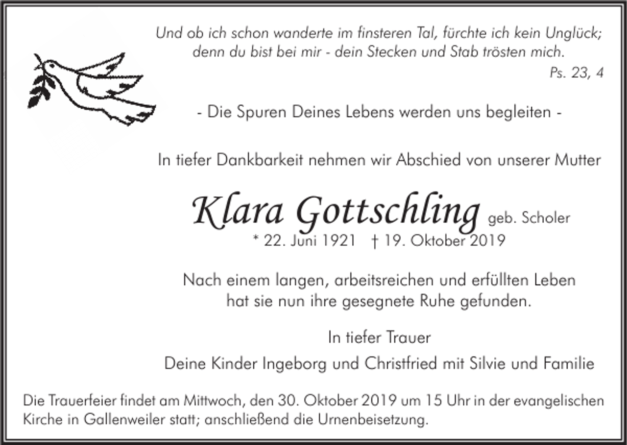 <p>Und ob ich schon wanderte im finsteren Tal, fürchte ich kein Unglück;<br />denn du bist bei mir - dein Stecken und Stab trösten mich.<br />Ps. 23, 4</p><p>- Die Spuren Deines Lebens werden uns begleiten In tiefer Dankbarkeit nehmen wir Abschied von unserer Mutter</p><p>Klara Gottschling</p><p>geb. Scholer<br />* 22. Juni 1921 † 19. Oktober 2019</p><p>Nach einem langen, arbeitsreichen und erfüllten Leben<br />hat sie nun ihre gesegnete Ruhe gefunden.<br />In tiefer Trauer<br />Deine Kinder Ingeborg und Christfried mit Silvie und Familie<br />Die Trauerfeier findet am Mittwoch, den 30. Oktober 2019 um 15 Uhr in der evangelischen<br />Kirche in Gallenweiler statt; anschließend die Urnenbeisetzung.</p>