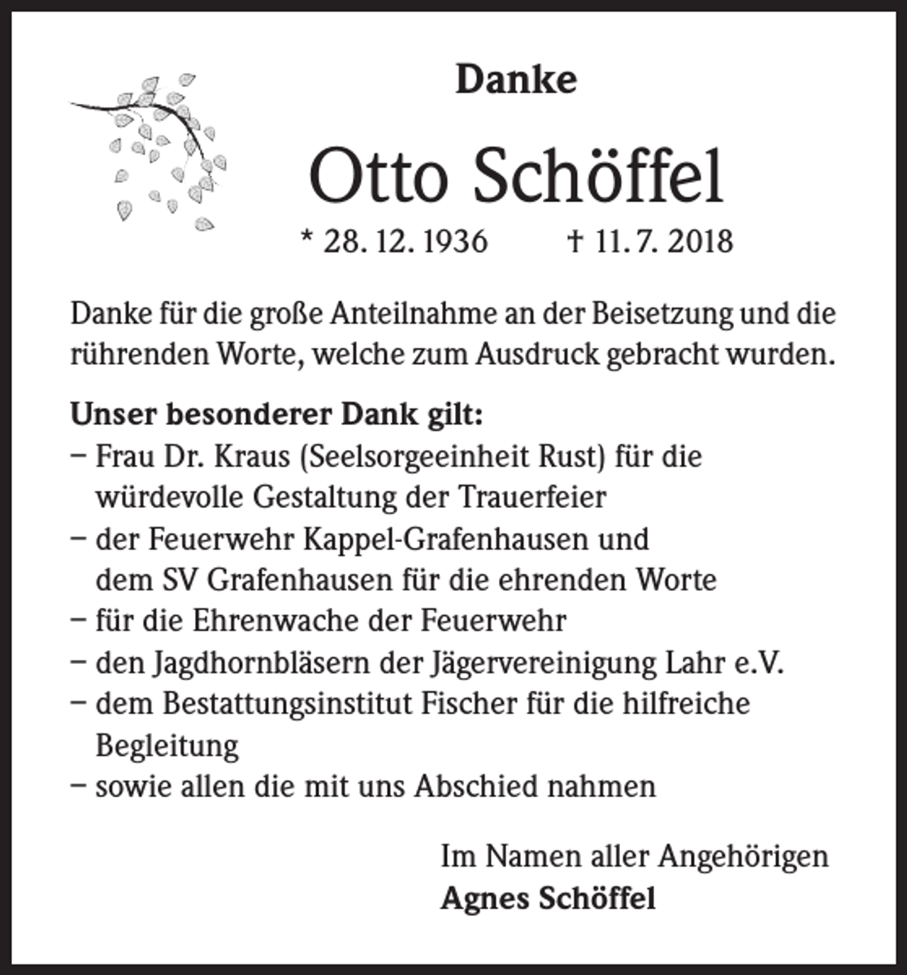 <p>Danke</p><p>Otto Schöffel</p><p>* 28. 12. 1936</p><p>† 11. 7. 2018</p><p>Danke für die große Anteilnahme an der Beisetzung und die<br />rührenden Worte, welche zum Ausdruck gebracht wurden.<br />Unser besonderer Dank gilt:<br />– Frau Dr. Kraus (Seelsorgeeinheit Rust) für die<br />würdevolle Gestaltung der Trauerfeier<br />– der Feuerwehr Kappel-Grafenhausen und<br />dem SV Grafenhausen für die ehrenden Worte<br />– für die Ehrenwache der Feuerwehr<br />– den Jagdhornbläsern der Jägervereinigung Lahr e.V.<br />– dem Bestattungsinstitut Fischer für die hilfreiche<br />Begleitung<br />– sowie allen die mit uns Abschied nahmen<br />Im Namen aller Angehörigen<br />Agnes Schöffel</p>