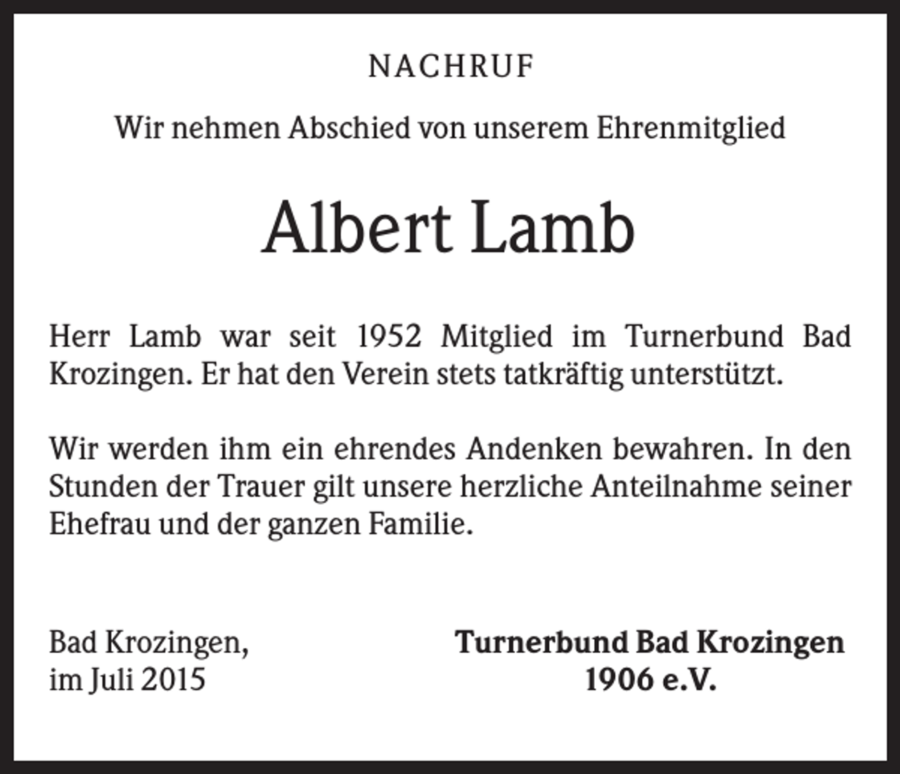 <p>NA CHRUF<br />Wir nehmen Abschied von unserem Ehrenmitglied</p><p>Albert Lamb<br />Herr Lamb war seit 1952 Mitglied im Turnerbund Bad<br />Krozingen. Er hat den Verein stets tatkräftig unterstützt.<br />Wir werden ihm ein ehrendes Andenken bewahren. In den<br />Stunden der Trauer gilt unsere herzliche Anteilnahme seiner<br />Ehefrau und der ganzen Familie.</p><p>Bad Krozingen,<br />im Juli 2015</p><p>Turnerbund Bad Krozingen<br />1906 e.V.</p>