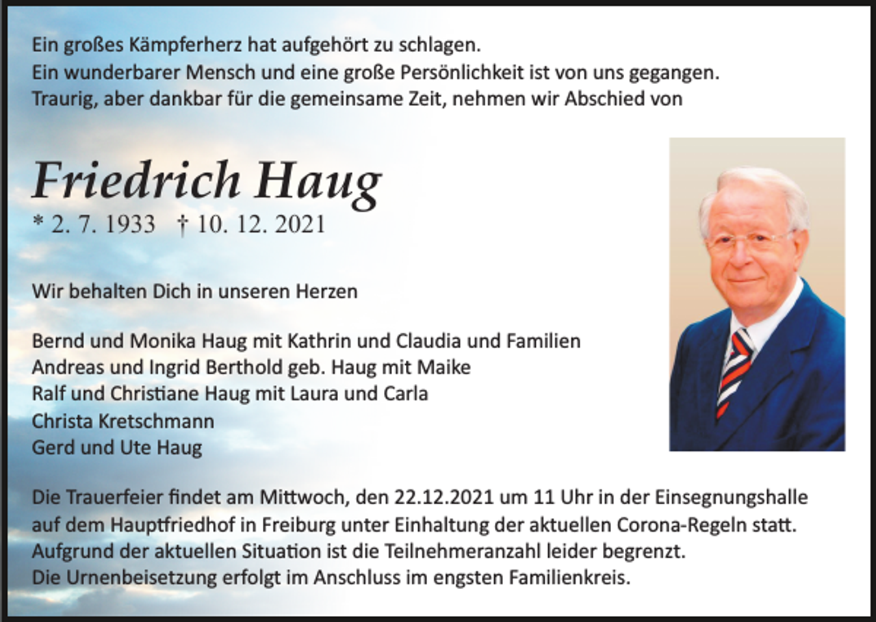 <p>Ein großes Kämpferherz hat aufgehört zu schlagen.<br />Ein wunderbarer Mensch und eine große Persönlichkeit ist von uns gegangen.<br />Traurig, aber dankbar für die gemeinsame Zeit, nehmen wir Abschied von</p><p>Friedrich Haug<br />* 2. 7. 1933 † 10. 12. 2021<br />Wir behalten Dich in unseren Herzen<br />Bernd und Monika Haug mit Kathrin und Claudia und Familien<br />Andreas und Ingrid Berthold geb. Haug mit Maike<br />Ralf und Chris�ane Haug mit Laura und Carla<br />Christa Kretschmann<br />Gerd und Ute Haug<br />Die Trauerfeier ﬁndet am Mi�woch, den 22.12.2021 um 11 Uhr in der Einsegnungshalle<br />auf dem Haup�riedhof in Freiburg unter Einhaltung der aktuellen Corona­Regeln sta�.<br />Aufgrund der aktuellen Situa�on ist die Teilnehmeranzahl leider begrenzt.<br />Die Urnenbeisetzung erfolgt im Anschluss im engsten Familienkreis.</p>