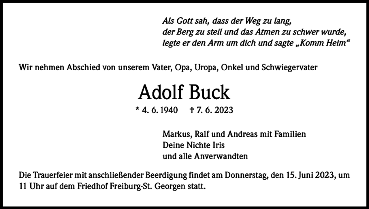 <p>Als Gott sah, dass der Weg zu lang,<br />der Berg zu steil und das Atmen zu schwer wurde,<br />legte er den Arm um dich und sagte „Komm Heim“<br />Wir nehmen Abschied von unserem Vater, Opa, Uropa, Onkel und Schwiegervater</p><p>Adolf Buck</p><p>* 4. 6. 1940</p><p>† 7. 6. 2023</p><p>Markus, Ralf und Andreas mit Familien<br />Deine Nichte Iris<br />und alle Anverwandten<br />Die Trauerfeier mit anschließender Beerdigung findet am Donnerstag, den 15. Juni 2023, um<br />11 Uhr auf dem Friedhof Freiburg-St. Georgen statt.</p>