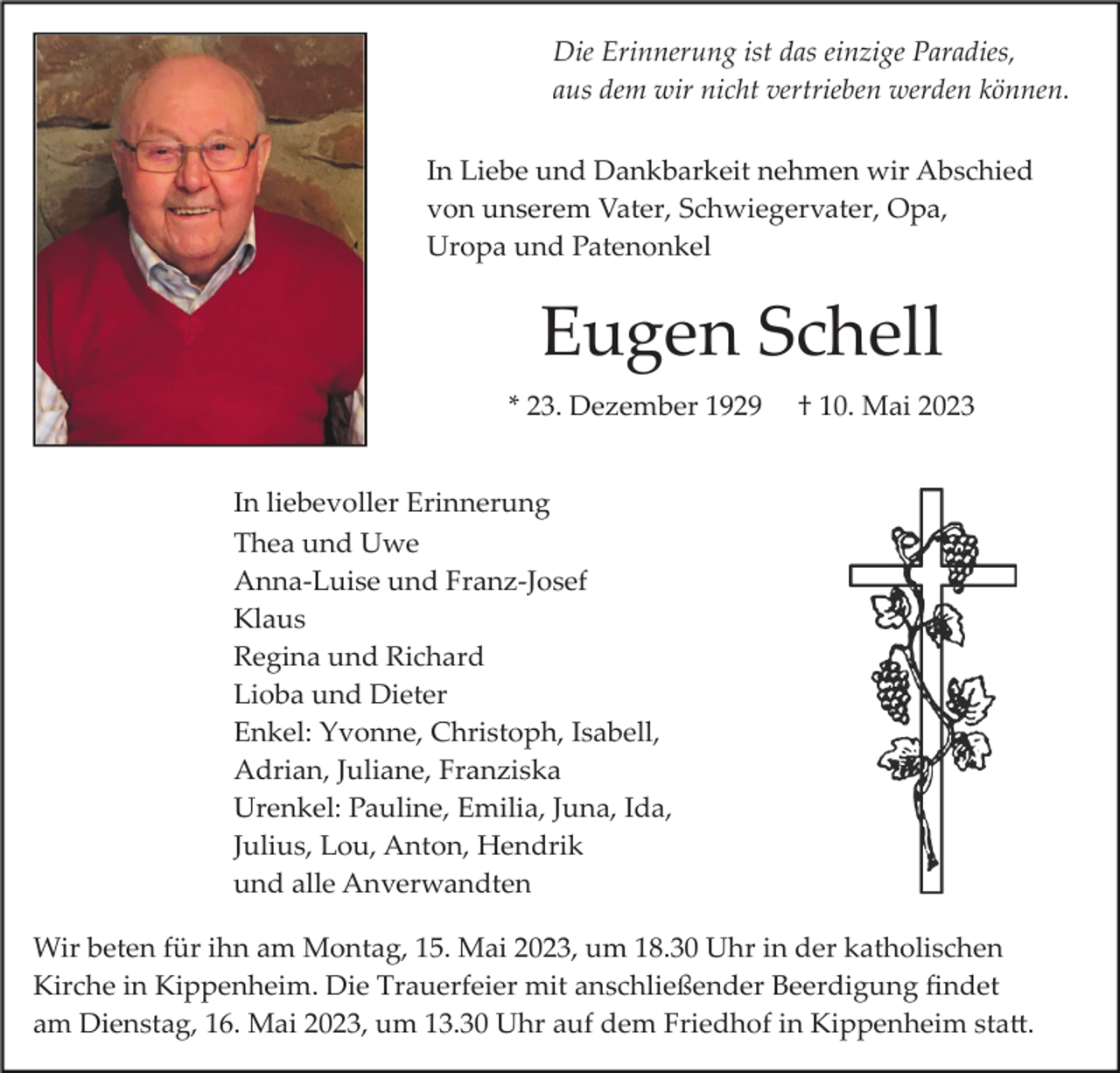 <p>Die Erinnerung ist das einzige Paradies,<br />aus dem wir nicht vertrieben werden können.<br />In Liebe und Dankbarkeit nehmen wir Abschied<br />von unserem Vater, Schwiegervater, Opa,<br />Uropa und Patenonkel</p><p>Eugen Schell<br />* 23. Dezember 1929</p><p>† 10. Mai 2023</p><p>In liebevoller Erinnerung<br />Thea und Uwe<br />Anna­Luise und Franz­Josef<br />Klaus<br />Regina und Richard<br />Lioba und Dieter<br />Enkel: Yvonne, Christoph, Isabell,<br />Adrian, Juliane, Franziska<br />Urenkel: Pauline, Emilia, Juna, Ida,<br />Julius, Lou, Anton, Hendrik<br />und alle Anverwandten<br />Wir beten für ihn am Montag, 15. Mai 2023, um 18.30 Uhr in der katholischen<br />Kirche in Kippenheim. Die Trauerfeier mit anschließender Beerdigung ﬁndet<br />am Dienstag, 16. Mai 2023, um 13.30 Uhr auf dem Friedhof in Kippenheim sta�.</p>