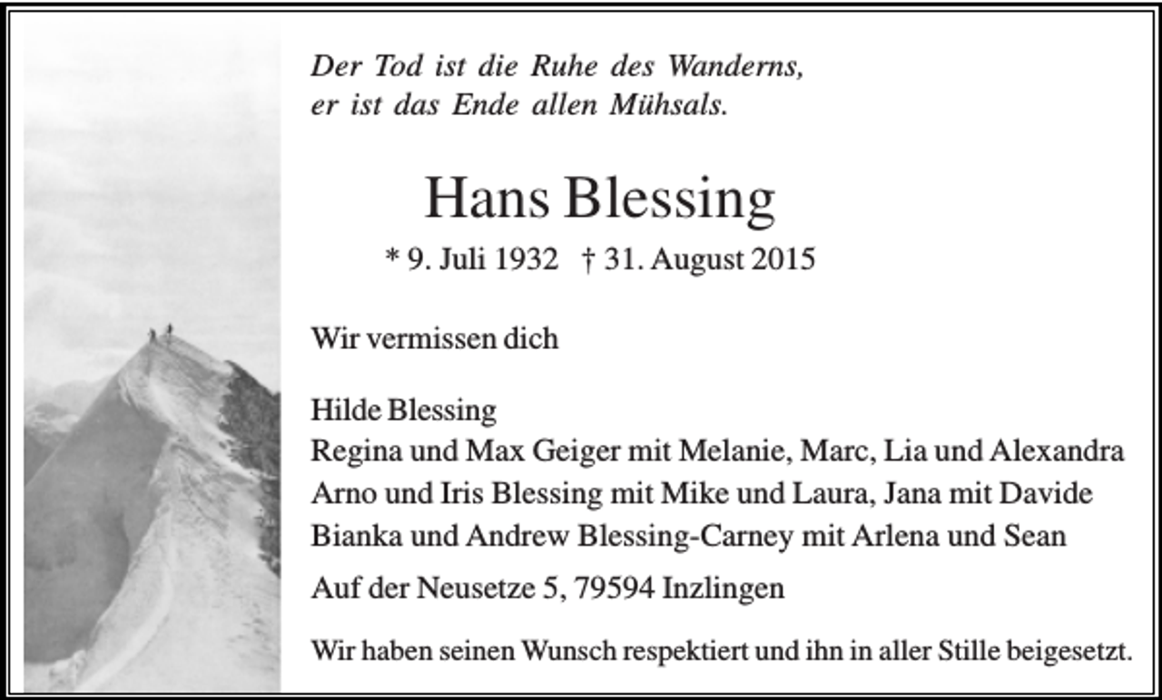 <p>Der Tod ist die Ruhe des Wanderns,<br />er ist das Ende allen Mühsals.</p><p>Hans Blessing<br />* 9. Juli 1932 † 31. August 2015<br />Wir vermissen dich<br />Hilde Blessing<br />Regina und Max Geiger mit Melanie, Marc, Lia und Alexandra<br />Arno und Iris Blessing mit Mike und Laura, Jana mit Davide<br />Bianka und Andrew Blessing-Carney mit Arlena und Sean<br />Auf der Neusetze 5, 79594 Inzlingen<br />Wir haben seinen Wunsch respektiert und ihn in aller Stille beigesetzt.</p>