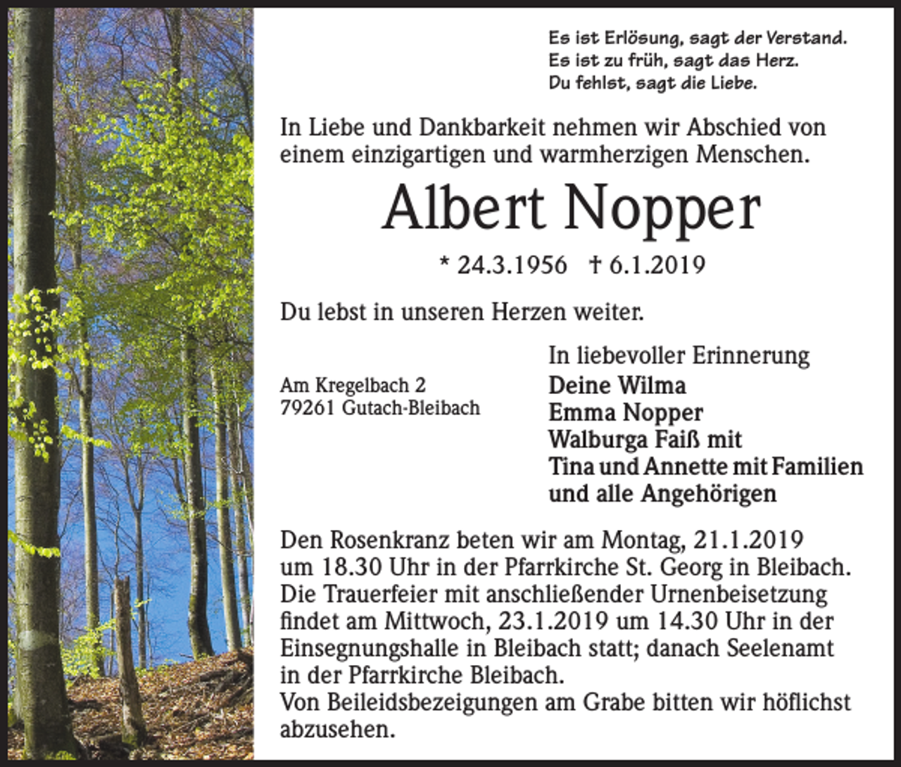 <p>Es ist Erlösung, sagt der Verstand.<br />Es ist zu früh, sagt das Herz.<br />Du fehlst, sagt die Liebe.</p><p>In Liebe und Dankbarkeit nehmen wir Abschied von<br />einem einzigartigen und warmherzigen Menschen.</p><p>Albert Nopper<br />* 24.3.1956 † 6.1.2019<br />Du lebst in unseren Herzen weiter.<br />Am Kregelbach 2<br />79261 Gutach-Bleibach</p><p>In liebevoller Erinnerung<br />Deine Wilma<br />Emma Nopper<br />Walburga Faiß mit<br />Tina und Annette mit Familien<br />und alle Angehörigen</p><p>Den Rosenkranz beten wir am Montag, 21.1.2019<br />um 18.30 Uhr in der Pfarrkirche St. Georg in Bleibach.<br />Die Trauerfeier mit anschließender Urnenbeisetzung<br />findet am Mittwoch, 23.1.2019 um 14.30 Uhr in der<br />Einsegnungshalle in Bleibach statt; danach Seelenamt<br />in der Pfarrkirche Bleibach.<br />Von Beileidsbezeigungen am Grabe bitten wir höflichst<br />abzusehen.</p>