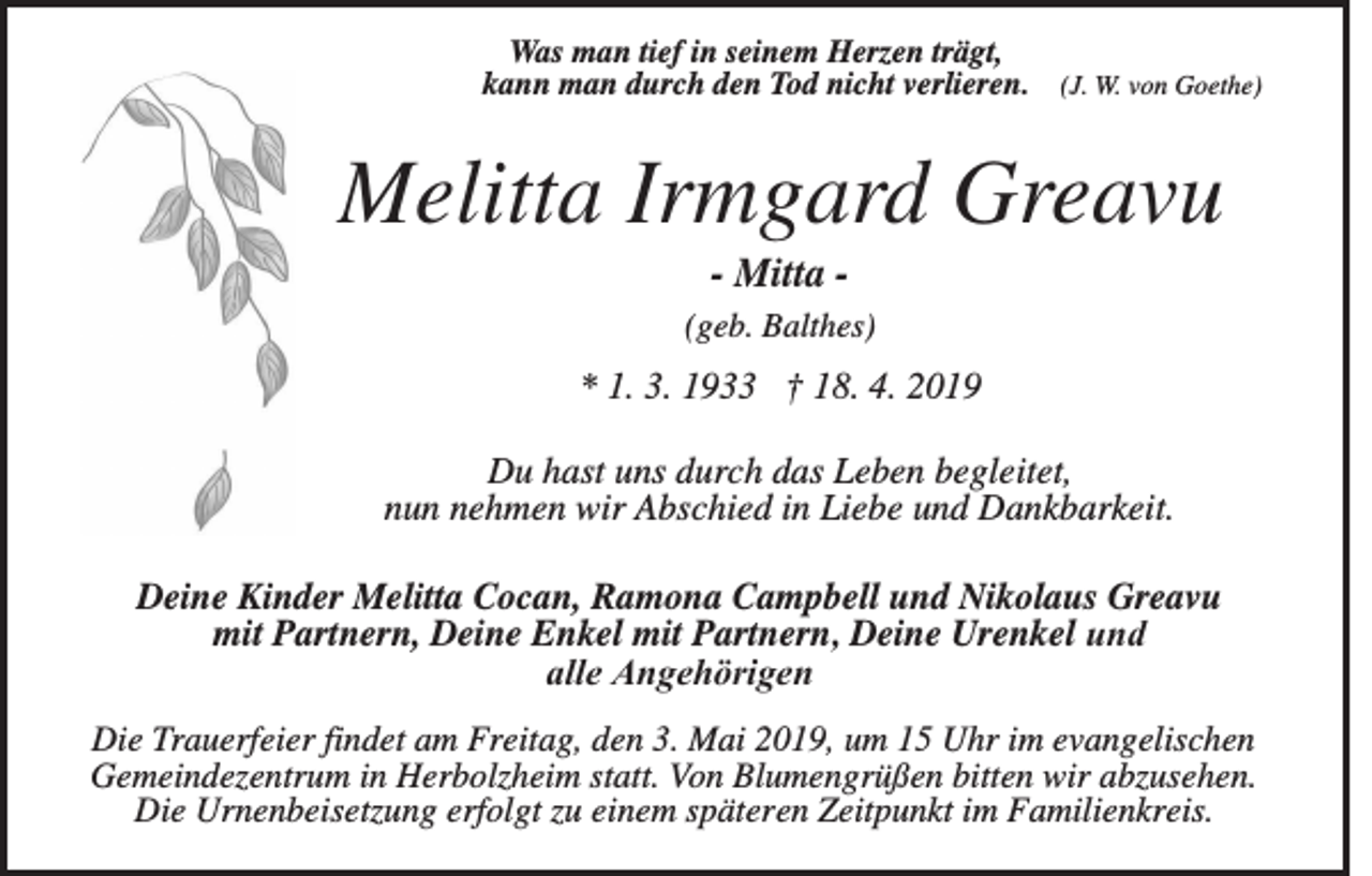 <p>Was man tief in seinem Herzen trägt,<br />kann man durch den Tod nicht verlieren. (J. W. von Goethe)</p><p>Melitta Irmgard Greavu<br />- Mitta (geb. Balthes)</p><p>* 1. 3. 1933 † 18. 4. 2019<br />Du hast uns durch das Leben begleitet,<br />nun nehmen wir Abschied in Liebe und Dankbarkeit.<br />Deine Kinder Melitta Cocan, Ramona Campbell und Nikolaus Greavu<br />mit Partnern, Deine Enkel mit Partnern, Deine Urenkel und<br />alle Angehörigen<br />Die Trauerfeier findet am Freitag, den 3. Mai 2019, um 15 Uhr im evangelischen<br />Gemeindezentrum in Herbolzheim statt. Von Blumengrüßen bitten wir abzusehen.<br />Die Urnenbeisetzung erfolgt zu einem späteren Zeitpunkt im Familienkreis.</p>