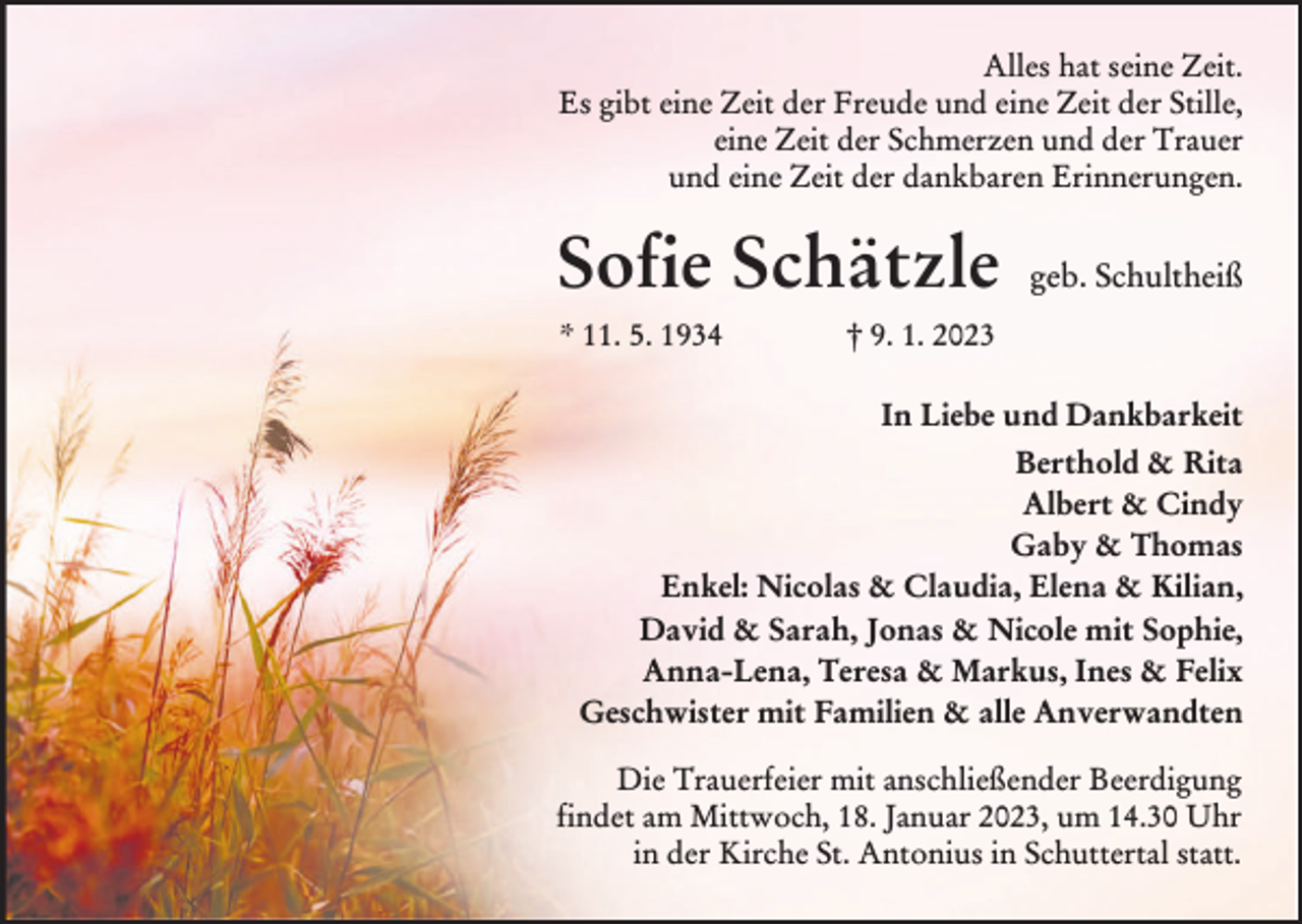<p>Alles hat seine Zeit.<br />Es gibt eine Zeit der Freude und eine Zeit der Stille,<br />eine Zeit der Schmerzen und der Trauer<br />und eine Zeit der dankbaren Erinnerungen.</p><p>Sofie Schätzle<br />* 11. 5. 1934</p><p>geb. Schultheiß</p><p>† 9. 1. 2023</p><p>In Liebe und Dankbarkeit<br />Berthold &amp; Rita<br />Albert &amp; Cindy<br />Gaby &amp; Thomas<br />Enkel: Nicolas &amp; Claudia, Elena &amp; Kilian,<br />David &amp; Sarah, Jonas &amp; Nicole mit Sophie,<br />Anna-Lena, Teresa &amp; Markus, Ines &amp; Felix<br />Geschwister mit Familien &amp; alle Anverwandten<br />Die Trauerfeier mit anschließender Beerdigung<br />findet am Mittwoch, 18. Januar 2023, um 14.30 Uhr<br />in der Kirche St. Antonius in Schuttertal statt.</p>