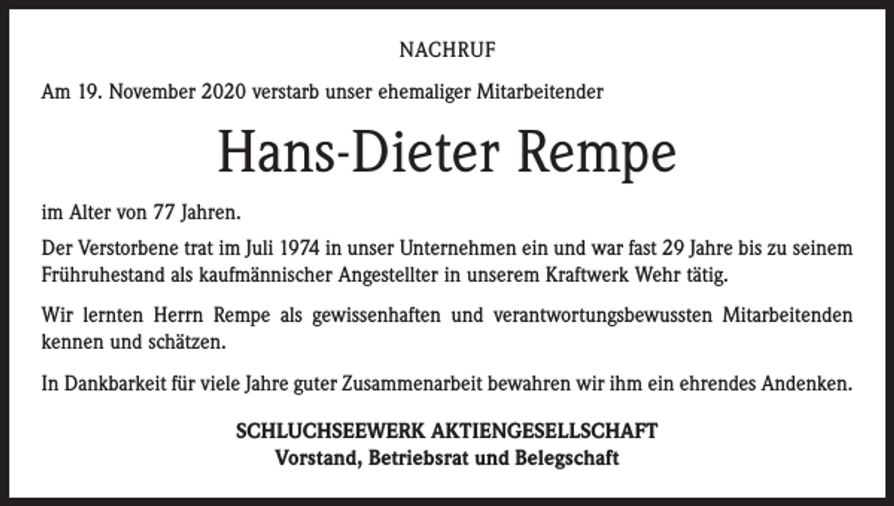 <p>NACHRUF<br />Am 19. November 2020 verstarb unser ehemaliger Mitarbeitender</p><p>Hans-Dieter Rempe<br />im Alter von 77 Jahren.<br />Der Verstorbene trat im Juli 1974 in unser Unternehmen ein und war fast 29 Jahre bis zu seinem<br />Frühruhestand als kaufmännischer Angestellter in unserem Kraftwerk Wehr tätig.<br />Wir lernten Herrn Rempe als gewissenhaften und verantwortungsbewussten Mitarbeitenden<br />kennen und schätzen.<br />In Dankbarkeit für viele Jahre guter Zusammenarbeit bewahren wir ihm ein ehrendes Andenken.<br />SCHLUCHSEEWERK AKTIENGESELLSCHAFT<br />Vorstand, Betriebsrat und Belegschaft</p>