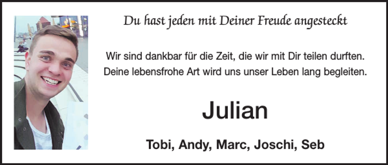 <p>Du hast jeden mit Deiner Freude angesteckt<br />Wir sind dankbar für die Zeit, die wir mit Dir teilen durften.<br />Deine lebensfrohe Art wird uns unser Leben lang begleiten.</p><p>Julian<br />Tobi, Andy, Marc, Joschi, Seb</p>