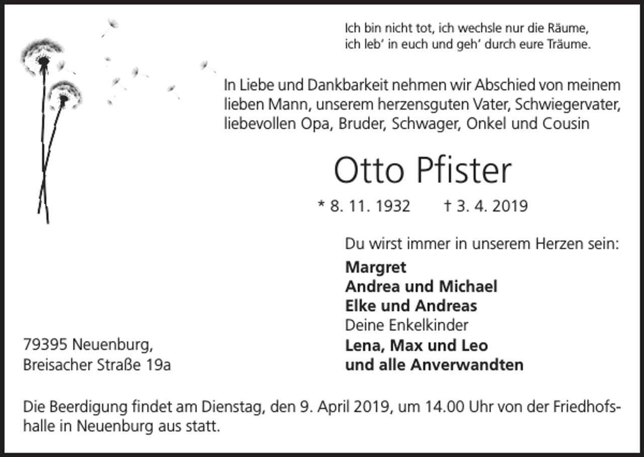 <p>Ich bin nicht tot, ich wechsle nur die Räume,<br />ich leb’ in euch und geh’ durch eure Träume.</p><p>In Liebe und Dankbarkeit nehmen wir Abschied von meinem<br />lieben Mann, unserem herzensguten Vater, Schwiegervater,<br />liebevollen Opa, Bruder, Schwager, Onkel und Cousin</p><p>Otto Pfister<br />* 8. 11. 1932 † 3. 4. 2019</p><p>79395 Neuenburg,<br />Breisacher Straße 19a</p><p>Du wirst immer in unserem Herzen sein:<br />Margret<br />Andrea und Michael<br />Elke und Andreas<br />Deine Enkelkinder<br />Lena, Max und Leo<br />und alle Anverwandten</p><p>Die Beerdigung findet am Dienstag, den 9. April 2019, um 14.00 Uhr von der Friedhofshalle in Neuenburg aus statt.</p>