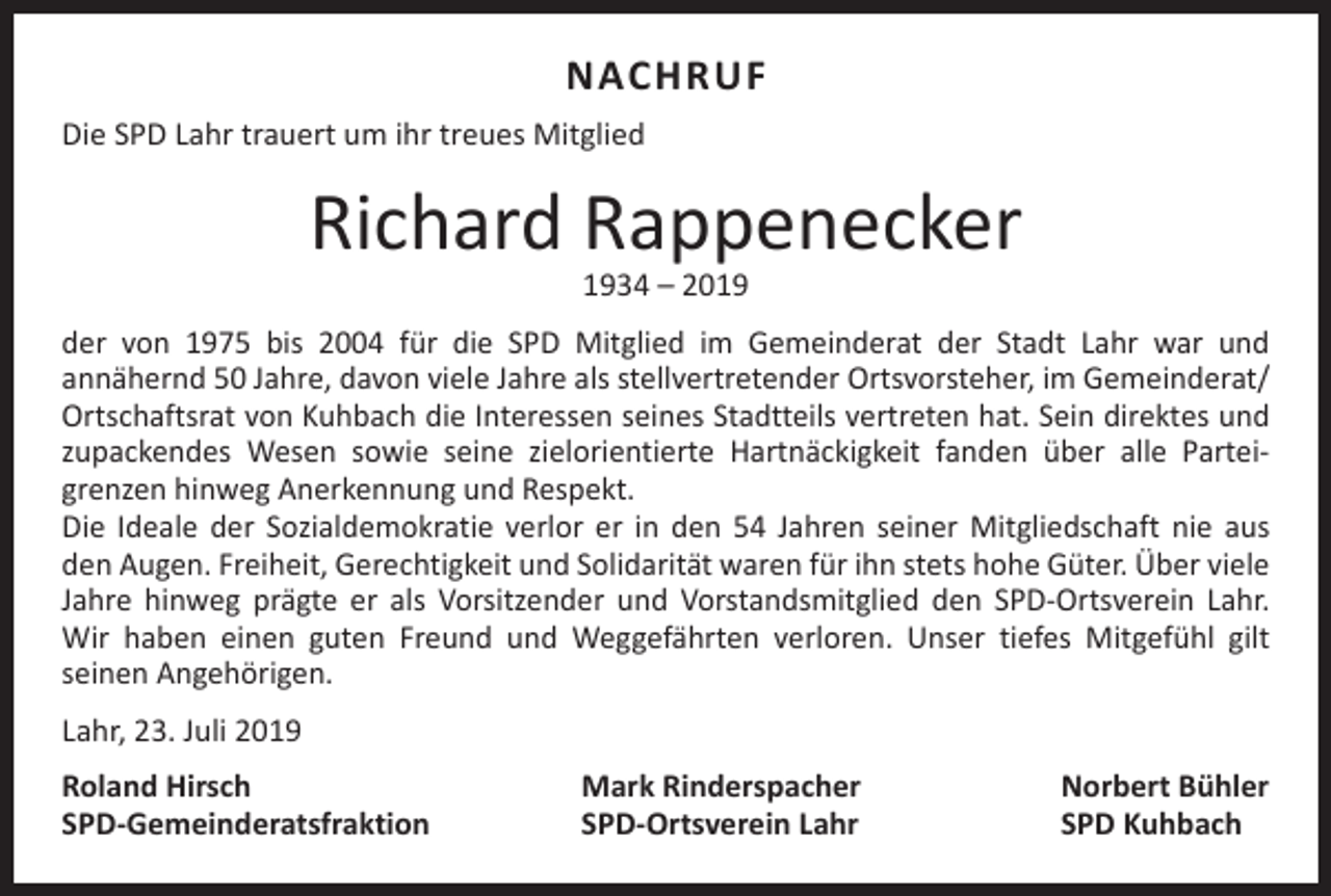 <p>NACHRUF<br />Die SPD Lahr trauert um ihr treues Mitglied</p><p>Richard Rappenecker<br />1934 – 2019</p><p>der von 1975 bis 2004 für die SPD Mitglied im Gemeinderat der Stadt Lahr war und<br />an­nähernd 50 Jahre, davon viele Jahre als stellvertretender Ortsvorsteher, im Gemeinderat/<br />Ortschaftsrat von Kuhbach die Interessen seines Stadtteils vertreten hat. Sein direktes und<br />zupackendes Wesen sowie seine zielorientierte Hartnäckigkeit fanden über alle Partei­<br />grenzen hinweg Anerkennung und Respekt.<br />Die Ideale der Sozialdemokratie verlor er in den 54 Jahren seiner Mitgliedschaft nie aus<br />den Augen. Freiheit, Gerechtigkeit und Solidarität waren für ihn stets hohe Güter. Über viele<br />Jahre hinweg prägte er als Vorsitzender und Vorstandsmitglied den SPD-Ortsverein Lahr.<br />Wir haben einen guten Freund und Weggefährten verloren. Unser tiefes Mitgefühl gilt<br />­seinen Angehörigen.<br />Lahr, 23. Juli 2019<br />Roland Hirsch<br />SPD-Gemeinderatsfraktion</p><p>Mark Rinderspacher<br />SPD-Ortsverein Lahr</p><p>Norbert Bühler<br />SPD Kuhbach</p>