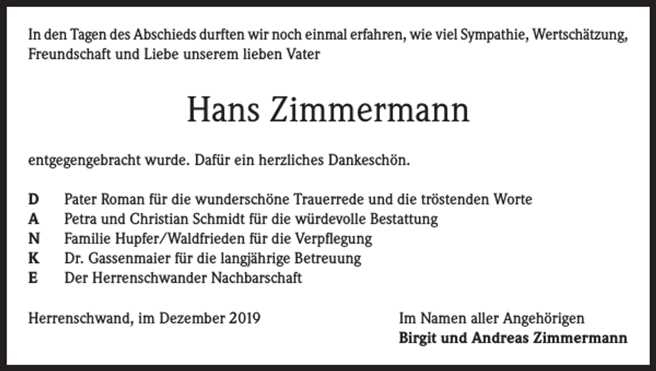 <p>In den Tagen des Abschieds durften wir noch einmal erfahren, wie viel Sympathie, Wertschätzung,<br />Freundschaft und Liebe unserem lieben Vater</p><p>Hans Zimmermann<br />entgegengebracht wurde. Dafür ein herzliches Dankeschön.<br />D<br />A<br />N<br />K<br />E</p><p>Pater Roman für die wunderschöne Trauerrede und die tröstenden Worte<br />Petra und Christian Schmidt für die würdevolle Bestattung<br />Familie Hupfer/Waldfrieden für die Verpflegung<br />Dr. Gassenmaier für die langjährige Betreuung<br />Der Herrenschwander Nachbarschaft</p><p>Herrenschwand, im Dezember 2019 Im Namen aller Angehörigen<br />Birgit und Andreas Zimmermann</p>