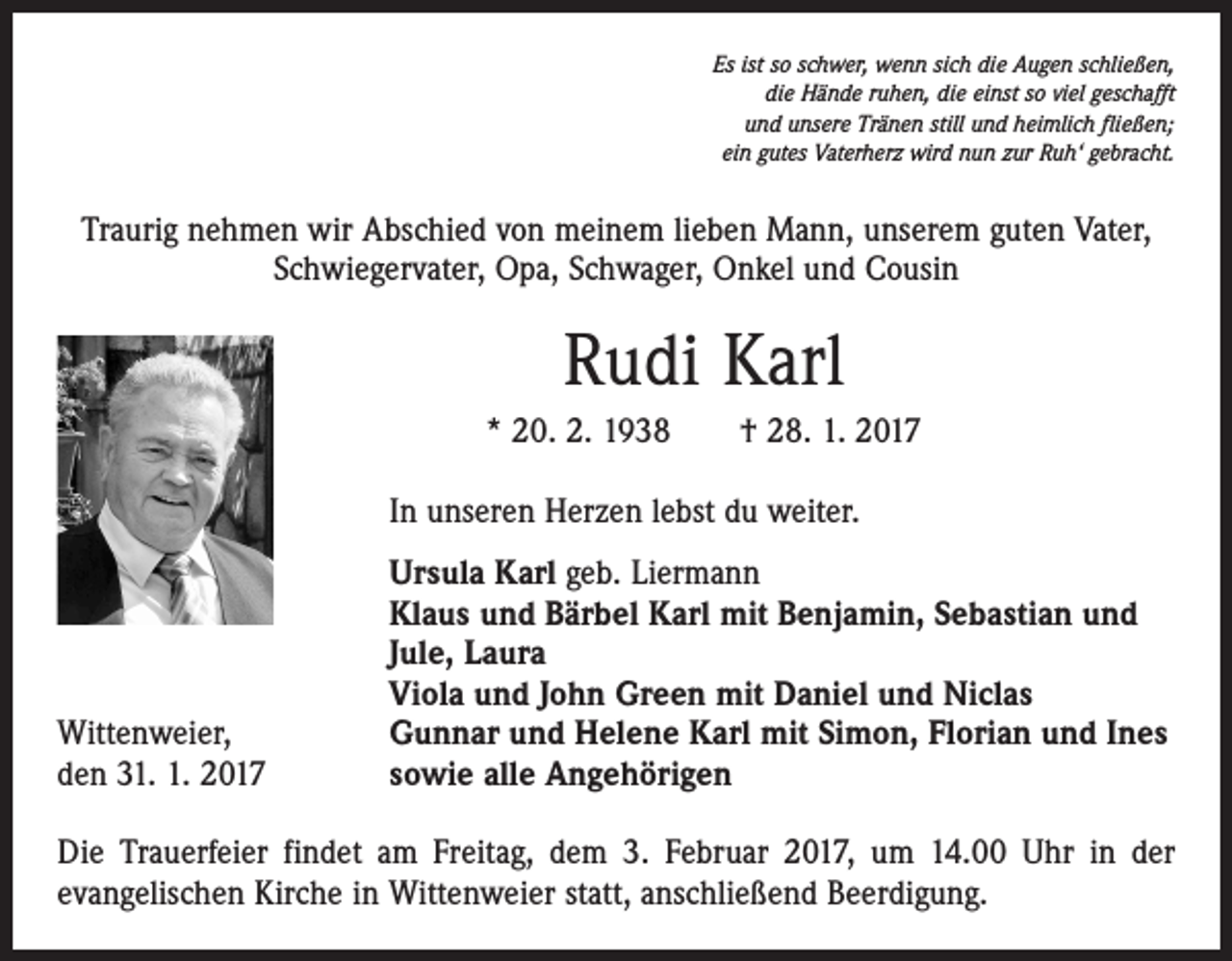 <p>Es ist so schwer, wenn sich die Augen schließen,<br />die Hände ruhen, die einst so viel geschafft<br />und unsere Tränen still und heimlich fließen;<br />ein gutes Vaterherz wird nun zur Ruh‘ gebracht.</p><p>Traurig nehmen wir Abschied von meinem lieben Mann, unserem guten Vater,<br />Schwiegervater, Opa, Schwager, Onkel und Cousin</p><p>Rudi Karl<br />* 20. 2. 1938 † 28. 1. 2017</p><p>In unseren Herzen lebst du weiter.</p><p>Wittenweier,<br />den 31. 1. 2017</p><p>Ursula Karl geb. Liermann<br />Klaus und Bärbel Karl mit Benjamin, Sebastian und<br />Jule, Laura<br />Viola und John Green mit Daniel und Niclas<br />Gunnar und Helene Karl mit Simon, Florian und Ines<br />sowie alle Angehörigen</p><p>Die Trauerfeier findet am Freitag, dem 3. Februar 2017, um 14.00 Uhr in der<br />­evangelischen Kirche in Wittenweier statt, anschließend Beerdigung.</p>